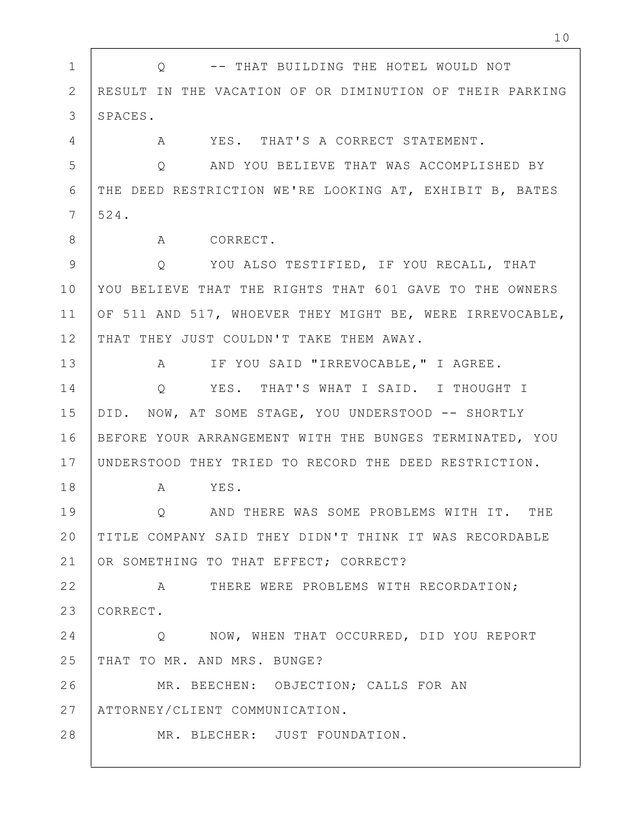 10
1 Q -- THAT BUILDING THE HOTEL WOULD NOT
2 RESULT IN THE VACATION OF OR DIMINUTION OF THEIR PARKING
3 SPACES.
4 A YES. THAT'S A CORRECT STATEMENT.
5 Q AND YOU BELIEVE THAT WAS ACCOMPLISHED BY
6 THE DEED RESTRICTION WE'RE LOOKING AT, EXHIBIT B, BATES
7 524.
8 A CORRECT.
9 Q YOU ALSO TESTIFIED, IF YOU RECALL, THAT
10 YOU BELIEVE THAT THE RIGHTS THAT 601 GAVE TO THE OWNERS
11 OF 511 AND 517, WHOEVER THEY MIGHT BE, WERE IRREVOCABLE,
12 THAT THEY JUST COULDN'T TAKE THEM AWAY.
13 A IF YOU SAID "IRREVOCABLE," I AGREE.
14 Q YES. THAT'S WHAT I SAID. I THOUGHT I
15 DID. NOW, AT SOME STAGE, YOU UNDERSTOOD -- SHORTLY
16 BEFORE YOUR ARRANGEMENT WITH THE BUNGES TERMINATED, YOU
17 UNDERSTOOD THEY TRIED TO RECORD THE DEED RESTRICTION.
18 A YES.
19 Q AND THERE WAS SOME PROBLEMS WITH IT. THE
20 TITLE COMPANY SAID THEY DIDN'T THINK IT WAS RECORDABLE
21 OR SOMETHING TO THAT EFFECT; CORRECT?
22 A THERE WERE PROBLEMS WITH RECORDATION;
23 CORRECT.
24 Q NOW, WHEN THAT OCCURRED, DID YOU REPORT
25 THAT TO MR. AND MRS. BUNGE?
26 MR. BEECHEN: OBJECTION; CALLS FOR AN
27 ATTORNEY/CLIENT COMMUNICATION.
28 MR. BLECHER: JUST FOUNDATION.
 