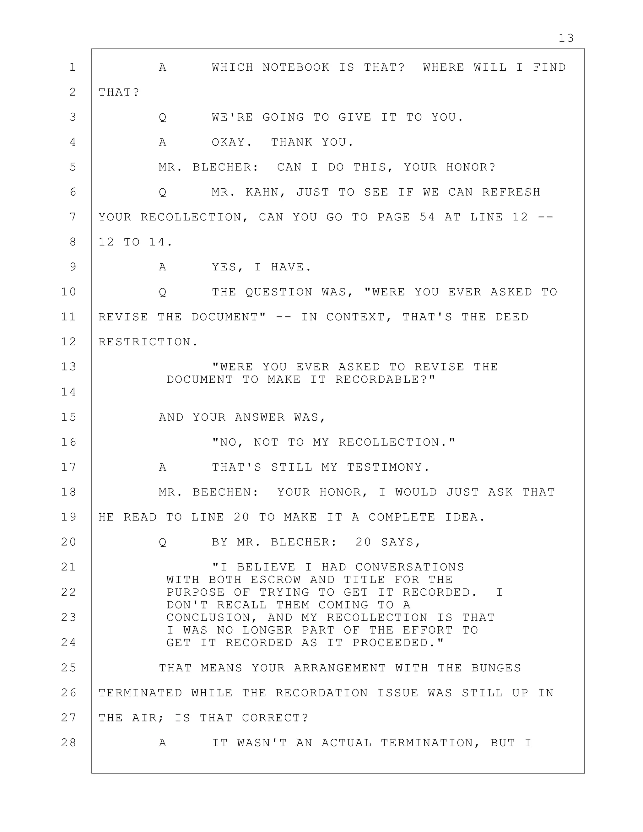 13
1 A WHICH NOTEBOOK IS THAT? WHERE WILL I FIND
2 THAT?
3 Q WE'RE GOING TO GIVE IT TO YOU.
4 A OKAY. THANK YOU.
5 MR. BLECHER: CAN I DO THIS, YOUR HONOR?
6 Q MR. KAHN, JUST TO SEE IF WE CAN REFRESH
7 YOUR RECOLLECTION, CAN YOU GO TO PAGE 54 AT LINE 12 --
8 12 TO 14.
9 A YES, I HAVE.
10 Q THE QUESTION WAS, "WERE YOU EVER ASKED TO
11 REVISE THE DOCUMENT" -- IN CONTEXT, THAT'S THE DEED
12 RESTRICTION.
13 "WERE YOU EVER ASKED TO REVISE THE
DOCUMENT TO MAKE IT RECORDABLE?"
14
15 AND YOUR ANSWER WAS,
16 "NO, NOT TO MY RECOLLECTION."
17 A THAT'S STILL MY TESTIMONY.
18 MR. BEECHEN: YOUR HONOR, I WOULD JUST ASK THAT
19 HE READ TO LINE 20 TO MAKE IT A COMPLETE IDEA.
20 Q BY MR. BLECHER: 20 SAYS,
21 "I BELIEVE I HAD CONVERSATIONS
WITH BOTH ESCROW AND TITLE FOR THE
22 PURPOSE OF TRYING TO GET IT RECORDED. I
DON'T RECALL THEM COMING TO A
23 CONCLUSION, AND MY RECOLLECTION IS THAT
I WAS NO LONGER PART OF THE EFFORT TO
24 GET IT RECORDED AS IT PROCEEDED."
25 THAT MEANS YOUR ARRANGEMENT WITH THE BUNGES
26 TERMINATED WHILE THE RECORDATION ISSUE WAS STILL UP IN
27 THE AIR; IS THAT CORRECT?
28 A IT WASN'T AN ACTUAL TERMINATION, BUT I
 