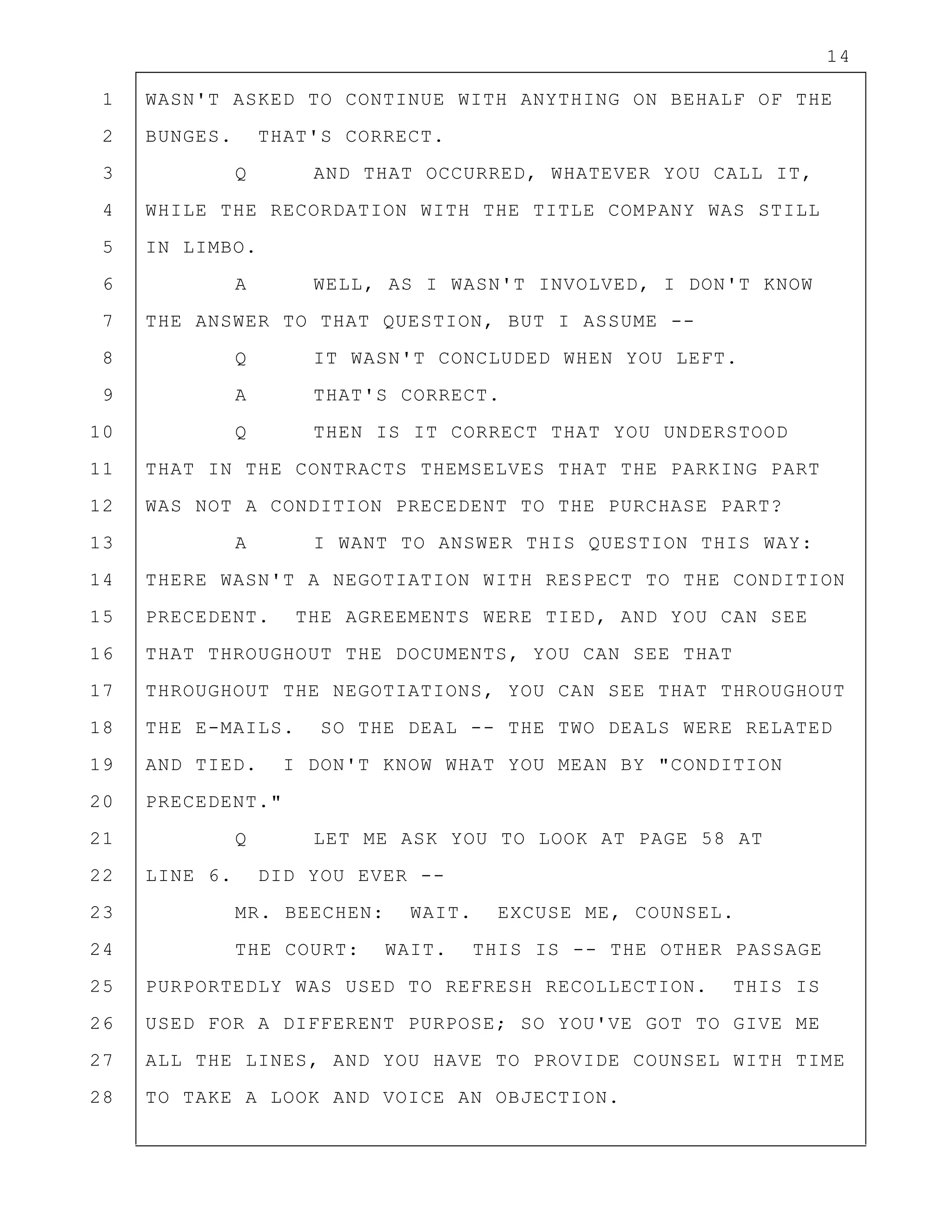 14
1 WASN'T ASKED TO CONTINUE WITH ANYTHING ON BEHALF OF THE
2 BUNGES. THAT'S CORRECT.
3 Q AND THAT OCCURRED, WHATEVER YOU CALL IT,
4 WHILE THE RECORDATION WITH THE TITLE COMPANY WAS STILL
5 IN LIMBO.
6 A WELL, AS I WASN'T INVOLVED, I DON'T KNOW
7 THE ANSWER TO THAT QUESTION, BUT I ASSUME --
8 Q IT WASN'T CONCLUDED WHEN YOU LEFT.
9 A THAT'S CORRECT.
10 Q THEN IS IT CORRECT THAT YOU UNDERSTOOD
11 THAT IN THE CONTRACTS THEMSELVES THAT THE PARKING PART
12 WAS NOT A CONDITION PRECEDENT TO THE PURCHASE PART?
13 A I WANT TO ANSWER THIS QUESTION THIS WAY:
14 THERE WASN'T A NEGOTIATION WITH RESPECT TO THE CONDITION
15 PRECEDENT. THE AGREEMENTS WERE TIED, AND YOU CAN SEE
16 THAT THROUGHOUT THE DOCUMENTS, YOU CAN SEE THAT
17 THROUGHOUT THE NEGOTIATIONS, YOU CAN SEE THAT THROUGHOUT
18 THE E-MAILS. SO THE DEAL -- THE TWO DEALS WERE RELATED
19 AND TIED. I DON'T KNOW WHAT YOU MEAN BY "CONDITION
20 PRECEDENT."
21 Q LET ME ASK YOU TO LOOK AT PAGE 58 AT
22 LINE 6. DID YOU EVER --
23 MR. BEECHEN: WAIT. EXCUSE ME, COUNSEL.
24 THE COURT: WAIT. THIS IS -- THE OTHER PASSAGE
25 PURPORTEDLY WAS USED TO REFRESH RECOLLECTION. THIS IS
26 USED FOR A DIFFERENT PURPOSE; SO YOU'VE GOT TO GIVE ME
27 ALL THE LINES, AND YOU HAVE TO PROVIDE COUNSEL WITH TIME
28 TO TAKE A LOOK AND VOICE AN OBJECTION.
 