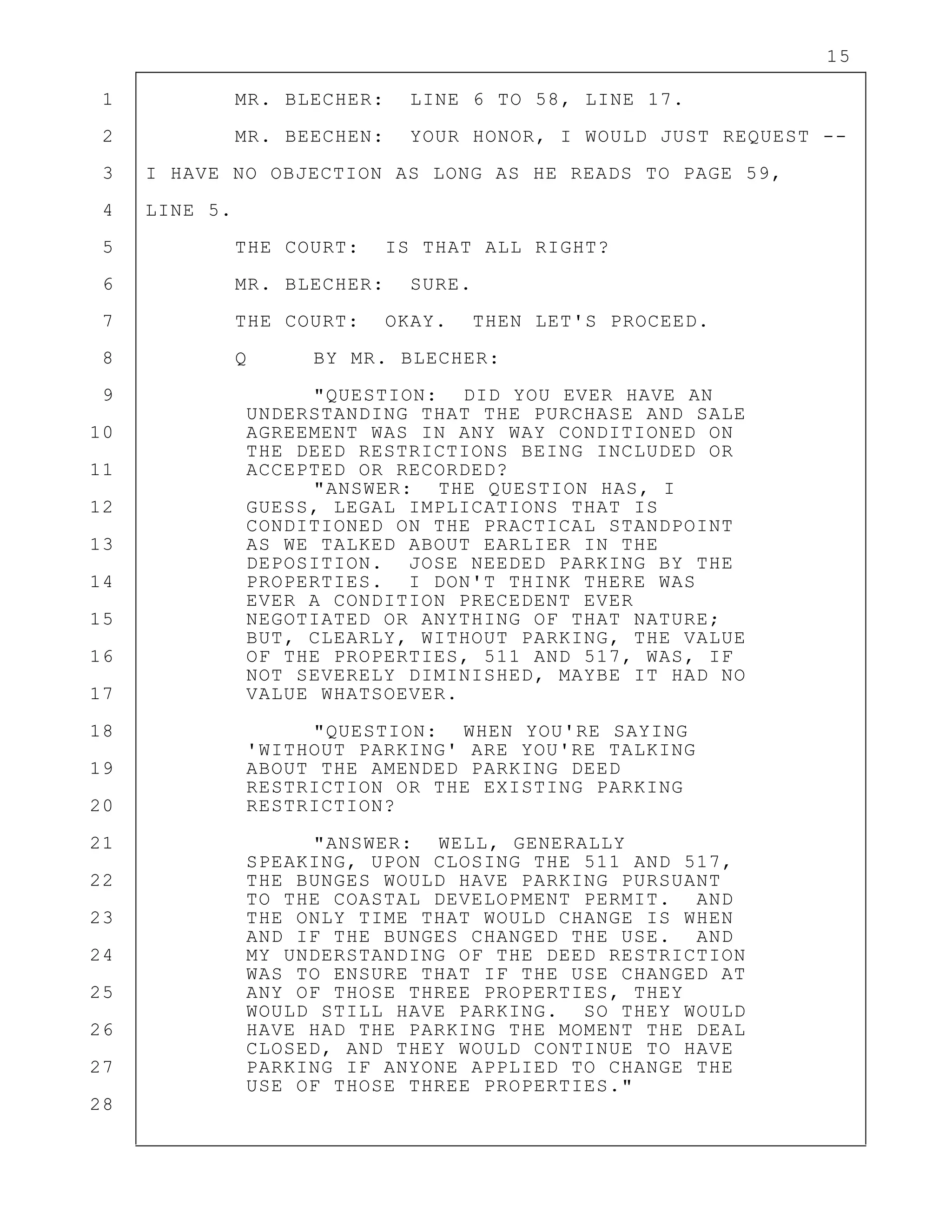 15
1 MR. BLECHER: LINE 6 TO 58, LINE 17.
2 MR. BEECHEN: YOUR HONOR, I WOULD JUST REQUEST --
3 I HAVE NO OBJECTION AS LONG AS HE READS TO PAGE 59,
4 LINE 5.
5 THE COURT: IS THAT ALL RIGHT?
6 MR. BLECHER: SURE.
7 THE COURT: OKAY. THEN LET'S PROCEED.
8 Q BY MR. BLECHER:
9 "QUESTION: DID YOU EVER HAVE AN
UNDERSTANDING THAT THE PURCHASE AND SALE
10 AGREEMENT WAS IN ANY WAY CONDITIONED ON
THE DEED RESTRICTIONS BEING INCLUDED OR
11 ACCEPTED OR RECORDED?
"ANSWER: THE QUESTION HAS, I
12 GUESS, LEGAL IMPLICATIONS THAT IS
CONDITIONED ON THE PRACTICAL STANDPOINT
13 AS WE TALKED ABOUT EARLIER IN THE
DEPOSITION. JOSE NEEDED PARKING BY THE
14 PROPERTIES. I DON'T THINK THERE WAS
EVER A CONDITION PRECEDENT EVER
15 NEGOTIATED OR ANYTHING OF THAT NATURE;
BUT, CLEARLY, WITHOUT PARKING, THE VALUE
16 OF THE PROPERTIES, 511 AND 517, WAS, IF
NOT SEVERELY DIMINISHED, MAYBE IT HAD NO
17 VALUE WHATSOEVER.
18 "QUESTION: WHEN YOU'RE SAYING
'WITHOUT PARKING' ARE YOU'RE TALKING
19 ABOUT THE AMENDED PARKING DEED
RESTRICTION OR THE EXISTING PARKING
20 RESTRICTION?
21 "ANSWER: WELL, GENERALLY
SPEAKING, UPON CLOSING THE 511 AND 517,
22 THE BUNGES WOULD HAVE PARKING PURSUANT
TO THE COASTAL DEVELOPMENT PERMIT. AND
23 THE ONLY TIME THAT WOULD CHANGE IS WHEN
AND IF THE BUNGES CHANGED THE USE. AND
24 MY UNDERSTANDING OF THE DEED RESTRICTION
WAS TO ENSURE THAT IF THE USE CHANGED AT
25 ANY OF THOSE THREE PROPERTIES, THEY
WOULD STILL HAVE PARKING. SO THEY WOULD
26 HAVE HAD THE PARKING THE MOMENT THE DEAL
CLOSED, AND THEY WOULD CONTINUE TO HAVE
27 PARKING IF ANYONE APPLIED TO CHANGE THE
USE OF THOSE THREE PROPERTIES."
28
 