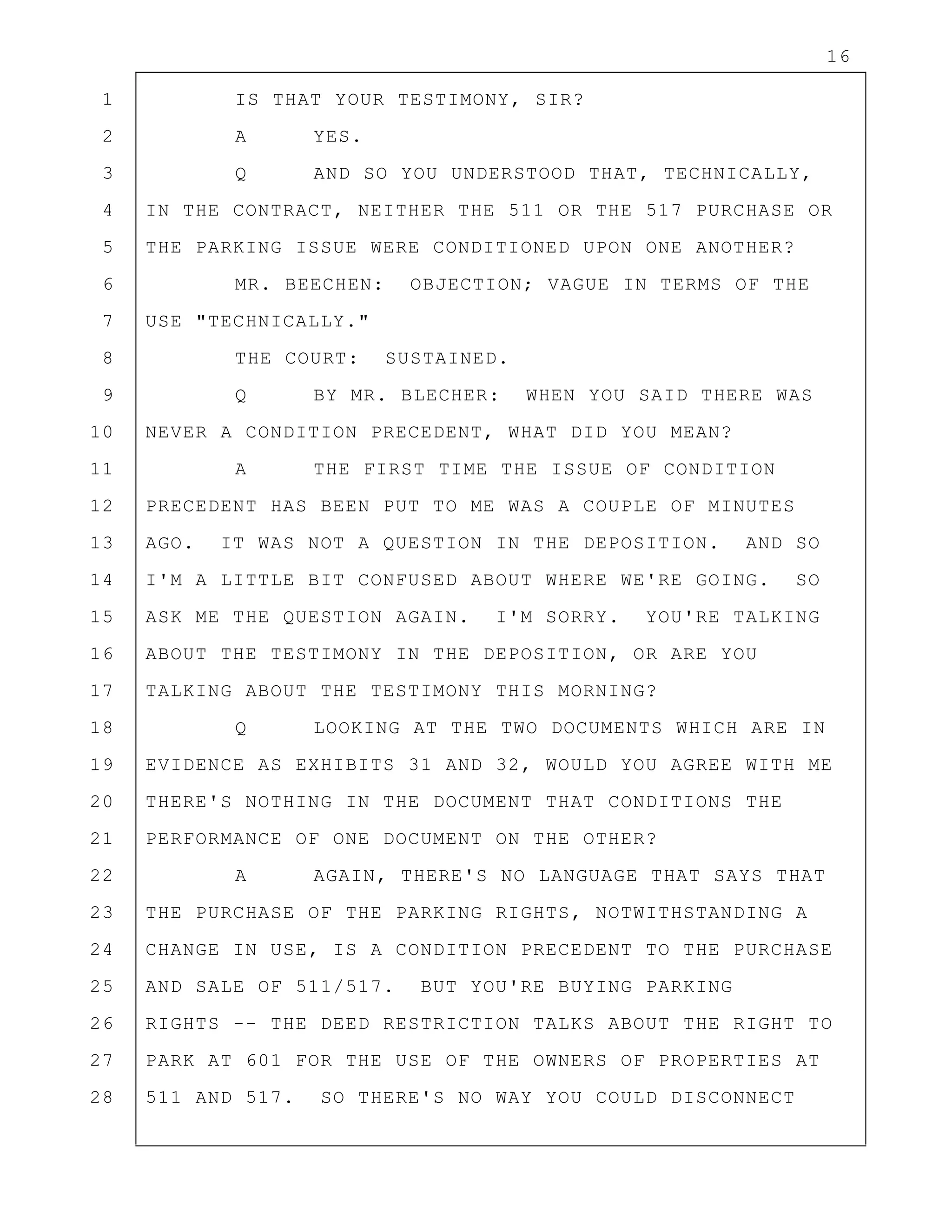 16
1 IS THAT YOUR TESTIMONY, SIR?
2 A YES.
3 Q AND SO YOU UNDERSTOOD THAT, TECHNICALLY,
4 IN THE CONTRACT, NEITHER THE 511 OR THE 517 PURCHASE OR
5 THE PARKING ISSUE WERE CONDITIONED UPON ONE ANOTHER?
6 MR. BEECHEN: OBJECTION; VAGUE IN TERMS OF THE
7 USE "TECHNICALLY."
8 THE COURT: SUSTAINED.
9 Q BY MR. BLECHER: WHEN YOU SAID THERE WAS
10 NEVER A CONDITION PRECEDENT, WHAT DID YOU MEAN?
11 A THE FIRST TIME THE ISSUE OF CONDITION
12 PRECEDENT HAS BEEN PUT TO ME WAS A COUPLE OF MINUTES
13 AGO. IT WAS NOT A QUESTION IN THE DEPOSITION. AND SO
14 I'M A LITTLE BIT CONFUSED ABOUT WHERE WE'RE GOING. SO
15 ASK ME THE QUESTION AGAIN. I'M SORRY. YOU'RE TALKING
16 ABOUT THE TESTIMONY IN THE DEPOSITION, OR ARE YOU
17 TALKING ABOUT THE TESTIMONY THIS MORNING?
18 Q LOOKING AT THE TWO DOCUMENTS WHICH ARE IN
19 EVIDENCE AS EXHIBITS 31 AND 32, WOULD YOU AGREE WITH ME
20 THERE'S NOTHING IN THE DOCUMENT THAT CONDITIONS THE
21 PERFORMANCE OF ONE DOCUMENT ON THE OTHER?
22 A AGAIN, THERE'S NO LANGUAGE THAT SAYS THAT
23 THE PURCHASE OF THE PARKING RIGHTS, NOTWITHSTANDING A
24 CHANGE IN USE, IS A CONDITION PRECEDENT TO THE PURCHASE
25 AND SALE OF 511/517. BUT YOU'RE BUYING PARKING
26 RIGHTS -- THE DEED RESTRICTION TALKS ABOUT THE RIGHT TO
27 PARK AT 601 FOR THE USE OF THE OWNERS OF PROPERTIES AT
28 511 AND 517. SO THERE'S NO WAY YOU COULD DISCONNECT
 