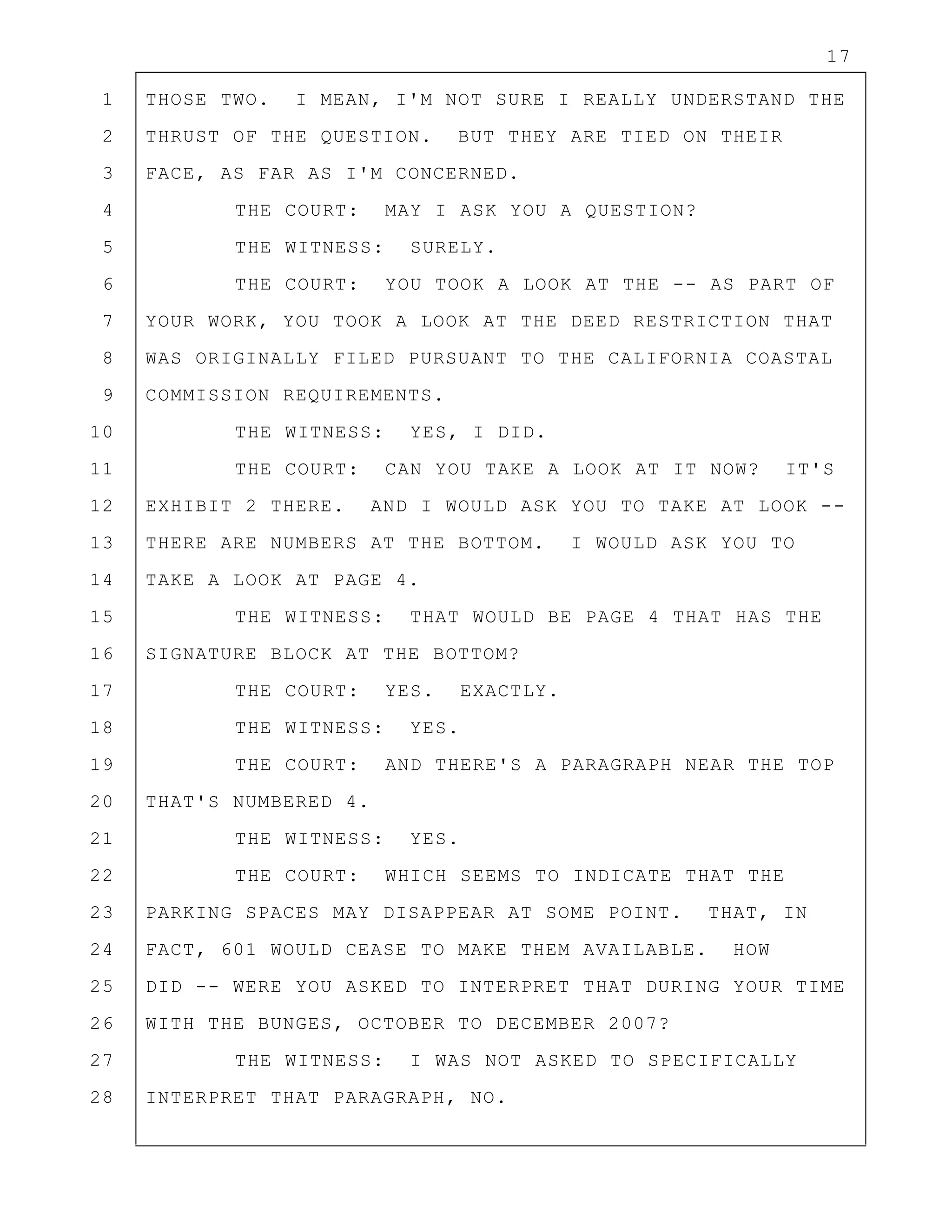 17
1 THOSE TWO. I MEAN, I'M NOT SURE I REALLY UNDERSTAND THE
2 THRUST OF THE QUESTION. BUT THEY ARE TIED ON THEIR
3 FACE, AS FAR AS I'M CONCERNED.
4 THE COURT: MAY I ASK YOU A QUESTION?
5 THE WITNESS: SURELY.
6 THE COURT: YOU TOOK A LOOK AT THE -- AS PART OF
7 YOUR WORK, YOU TOOK A LOOK AT THE DEED RESTRICTION THAT
8 WAS ORIGINALLY FILED PURSUANT TO THE CALIFORNIA COASTAL
9 COMMISSION REQUIREMENTS.
10 THE WITNESS: YES, I DID.
11 THE COURT: CAN YOU TAKE A LOOK AT IT NOW? IT'S
12 EXHIBIT 2 THERE. AND I WOULD ASK YOU TO TAKE AT LOOK --
13 THERE ARE NUMBERS AT THE BOTTOM. I WOULD ASK YOU TO
14 TAKE A LOOK AT PAGE 4.
15 THE WITNESS: THAT WOULD BE PAGE 4 THAT HAS THE
16 SIGNATURE BLOCK AT THE BOTTOM?
17 THE COURT: YES. EXACTLY.
18 THE WITNESS: YES.
19 THE COURT: AND THERE'S A PARAGRAPH NEAR THE TOP
20 THAT'S NUMBERED 4.
21 THE WITNESS: YES.
22 THE COURT: WHICH SEEMS TO INDICATE THAT THE
23 PARKING SPACES MAY DISAPPEAR AT SOME POINT. THAT, IN
24 FACT, 601 WOULD CEASE TO MAKE THEM AVAILABLE. HOW
25 DID -- WERE YOU ASKED TO INTERPRET THAT DURING YOUR TIME
26 WITH THE BUNGES, OCTOBER TO DECEMBER 2007?
27 THE WITNESS: I WAS NOT ASKED TO SPECIFICALLY
28 INTERPRET THAT PARAGRAPH, NO.
 