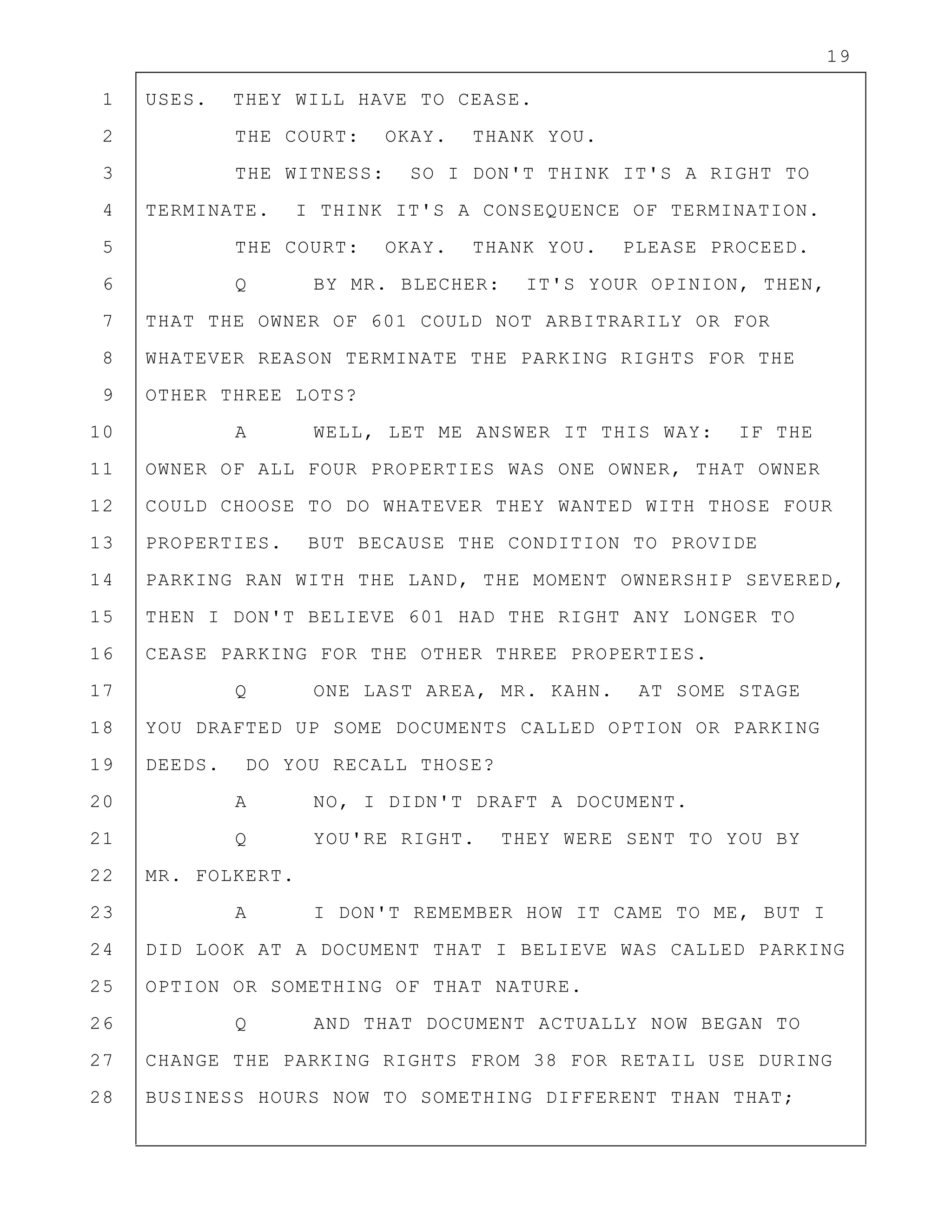 19
1 USES. THEY WILL HAVE TO CEASE.
2 THE COURT: OKAY. THANK YOU.
3 THE WITNESS: SO I DON'T THINK IT'S A RIGHT TO
4 TERMINATE. I THINK IT'S A CONSEQUENCE OF TERMINATION.
5 THE COURT: OKAY. THANK YOU. PLEASE PROCEED.
6 Q BY MR. BLECHER: IT'S YOUR OPINION, THEN,
7 THAT THE OWNER OF 601 COULD NOT ARBITRARILY OR FOR
8 WHATEVER REASON TERMINATE THE PARKING RIGHTS FOR THE
9 OTHER THREE LOTS?
10 A WELL, LET ME ANSWER IT THIS WAY: IF THE
11 OWNER OF ALL FOUR PROPERTIES WAS ONE OWNER, THAT OWNER
12 COULD CHOOSE TO DO WHATEVER THEY WANTED WITH THOSE FOUR
13 PROPERTIES. BUT BECAUSE THE CONDITION TO PROVIDE
14 PARKING RAN WITH THE LAND, THE MOMENT OWNERSHIP SEVERED,
15 THEN I DON'T BELIEVE 601 HAD THE RIGHT ANY LONGER TO
16 CEASE PARKING FOR THE OTHER THREE PROPERTIES.
17 Q ONE LAST AREA, MR. KAHN. AT SOME STAGE
18 YOU DRAFTED UP SOME DOCUMENTS CALLED OPTION OR PARKING
19 DEEDS. DO YOU RECALL THOSE?
20 A NO, I DIDN'T DRAFT A DOCUMENT.
21 Q YOU'RE RIGHT. THEY WERE SENT TO YOU BY
22 MR. FOLKERT.
23 A I DON'T REMEMBER HOW IT CAME TO ME, BUT I
24 DID LOOK AT A DOCUMENT THAT I BELIEVE WAS CALLED PARKING
25 OPTION OR SOMETHING OF THAT NATURE.
26 Q AND THAT DOCUMENT ACTUALLY NOW BEGAN TO
27 CHANGE THE PARKING RIGHTS FROM 38 FOR RETAIL USE DURING
28 BUSINESS HOURS NOW TO SOMETHING DIFFERENT THAN THAT;
 