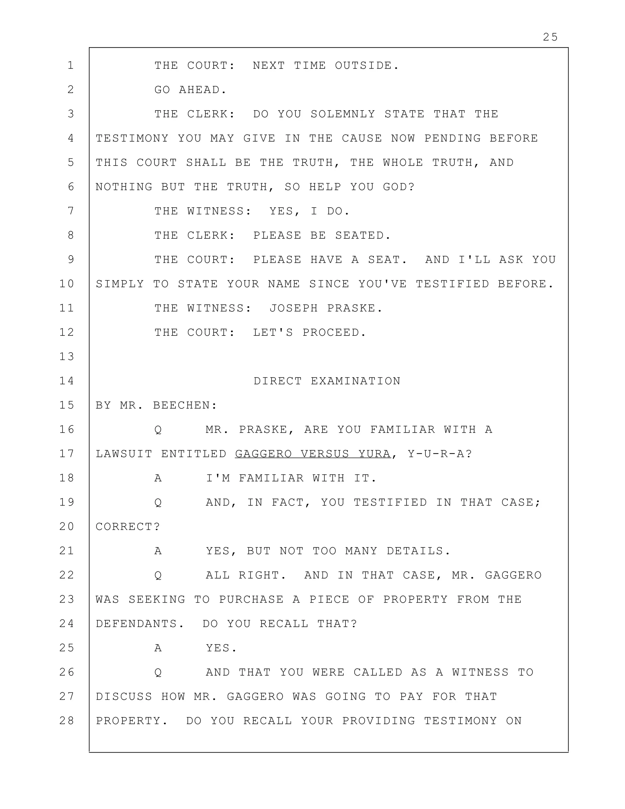 25
1 THE COURT: NEXT TIME OUTSIDE.
2 GO AHEAD.
3 THE CLERK: DO YOU SOLEMNLY STATE THAT THE
4 TESTIMONY YOU MAY GIVE IN THE CAUSE NOW PENDING BEFORE
5 THIS COURT SHALL BE THE TRUTH, THE WHOLE TRUTH, AND
6 NOTHING BUT THE TRUTH, SO HELP YOU GOD?
7 THE WITNESS: YES, I DO.
8 THE CLERK: PLEASE BE SEATED.
9 THE COURT: PLEASE HAVE A SEAT. AND I'LL ASK YOU
10 SIMPLY TO STATE YOUR NAME SINCE YOU'VE TESTIFIED BEFORE.
11 THE WITNESS: JOSEPH PRASKE.
12 THE COURT: LET'S PROCEED.
13
14 DIRECT EXAMINATION
15 BY MR. BEECHEN:
16 Q MR. PRASKE, ARE YOU FAMILIAR WITH A
17 LAWSUIT ENTITLED GAGGERO VERSUS YURA, Y-U-R-A?
18 A I'M FAMILIAR WITH IT.
19 Q AND, IN FACT, YOU TESTIFIED IN THAT CASE;
20 CORRECT?
21 A YES, BUT NOT TOO MANY DETAILS.
22 Q ALL RIGHT. AND IN THAT CASE, MR. GAGGERO
23 WAS SEEKING TO PURCHASE A PIECE OF PROPERTY FROM THE
24 DEFENDANTS. DO YOU RECALL THAT?
25 A YES.
26 Q AND THAT YOU WERE CALLED AS A WITNESS TO
27 DISCUSS HOW MR. GAGGERO WAS GOING TO PAY FOR THAT
28 PROPERTY. DO YOU RECALL YOUR PROVIDING TESTIMONY ON
 