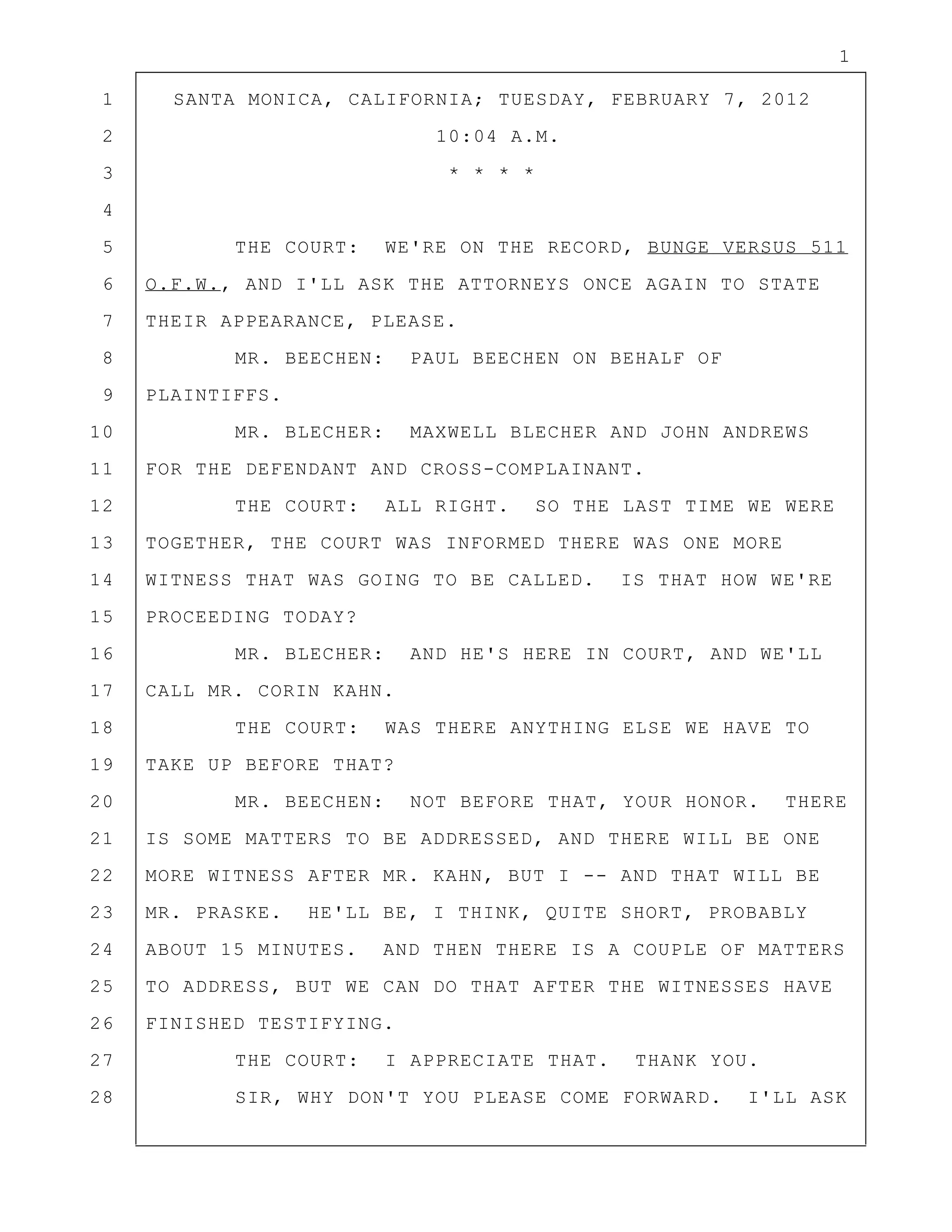 1
1 SANTA MONICA, CALIFORNIA; TUESDAY, FEBRUARY 7, 2012
2 10:04 A.M.
3 * * * *
4
5 THE COURT: WE'RE ON THE RECORD, BUNGE VERSUS 511
6 O.F.W., AND I'LL ASK THE ATTORNEYS ONCE AGAIN TO STATE
7 THEIR APPEARANCE, PLEASE.
8 MR. BEECHEN: PAUL BEECHEN ON BEHALF OF
9 PLAINTIFFS.
10 MR. BLECHER: MAXWELL BLECHER AND JOHN ANDREWS
11 FOR THE DEFENDANT AND CROSS-COMPLAINANT.
12 THE COURT: ALL RIGHT. SO THE LAST TIME WE WERE
13 TOGETHER, THE COURT WAS INFORMED THERE WAS ONE MORE
14 WITNESS THAT WAS GOING TO BE CALLED. IS THAT HOW WE'RE
15 PROCEEDING TODAY?
16 MR. BLECHER: AND HE'S HERE IN COURT, AND WE'LL
17 CALL MR. CORIN KAHN.
18 THE COURT: WAS THERE ANYTHING ELSE WE HAVE TO
19 TAKE UP BEFORE THAT?
20 MR. BEECHEN: NOT BEFORE THAT, YOUR HONOR. THERE
21 IS SOME MATTERS TO BE ADDRESSED, AND THERE WILL BE ONE
22 MORE WITNESS AFTER MR. KAHN, BUT I -- AND THAT WILL BE
23 MR. PRASKE. HE'LL BE, I THINK, QUITE SHORT, PROBABLY
24 ABOUT 15 MINUTES. AND THEN THERE IS A COUPLE OF MATTERS
25 TO ADDRESS, BUT WE CAN DO THAT AFTER THE WITNESSES HAVE
26 FINISHED TESTIFYING.
27 THE COURT: I APPRECIATE THAT. THANK YOU.
28 SIR, WHY DON'T YOU PLEASE COME FORWARD. I'LL ASK
 