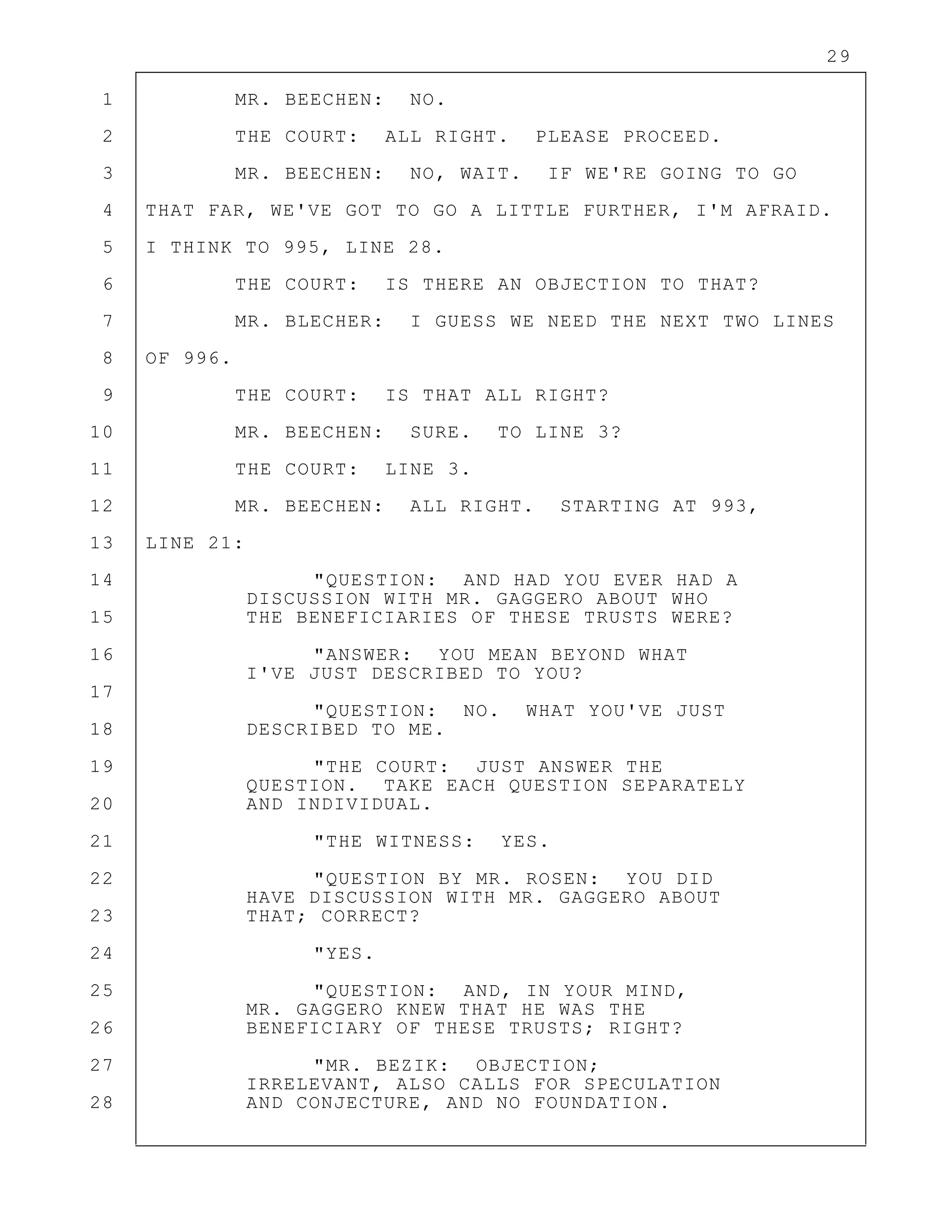 29
1 MR. BEECHEN: NO.
2 THE COURT: ALL RIGHT. PLEASE PROCEED.
3 MR. BEECHEN: NO, WAIT. IF WE'RE GOING TO GO
4 THAT FAR, WE'VE GOT TO GO A LITTLE FURTHER, I'M AFRAID.
5 I THINK TO 995, LINE 28.
6 THE COURT: IS THERE AN OBJECTION TO THAT?
7 MR. BLECHER: I GUESS WE NEED THE NEXT TWO LINES
8 OF 996.
9 THE COURT: IS THAT ALL RIGHT?
10 MR. BEECHEN: SURE. TO LINE 3?
11 THE COURT: LINE 3.
12 MR. BEECHEN: ALL RIGHT. STARTING AT 993,
13 LINE 21:
14 "QUESTION: AND HAD YOU EVER HAD A
DISCUSSION WITH MR. GAGGERO ABOUT WHO
15 THE BENEFICIARIES OF THESE TRUSTS WERE?
16 "ANSWER: YOU MEAN BEYOND WHAT
I'VE JUST DESCRIBED TO YOU?
17
"QUESTION: NO. WHAT YOU'VE JUST
18 DESCRIBED TO ME.
19 "THE COURT: JUST ANSWER THE
QUESTION. TAKE EACH QUESTION SEPARATELY
20 AND INDIVIDUAL.
21 "THE WITNESS: YES.
22 "QUESTION BY MR. ROSEN: YOU DID
HAVE DISCUSSION WITH MR. GAGGERO ABOUT
23 THAT; CORRECT?
24 "YES.
25 "QUESTION: AND, IN YOUR MIND,
MR. GAGGERO KNEW THAT HE WAS THE
26 BENEFICIARY OF THESE TRUSTS; RIGHT?
27 "MR. BEZIK: OBJECTION;
IRRELEVANT, ALSO CALLS FOR SPECULATION
28 AND CONJECTURE, AND NO FOUNDATION.
 