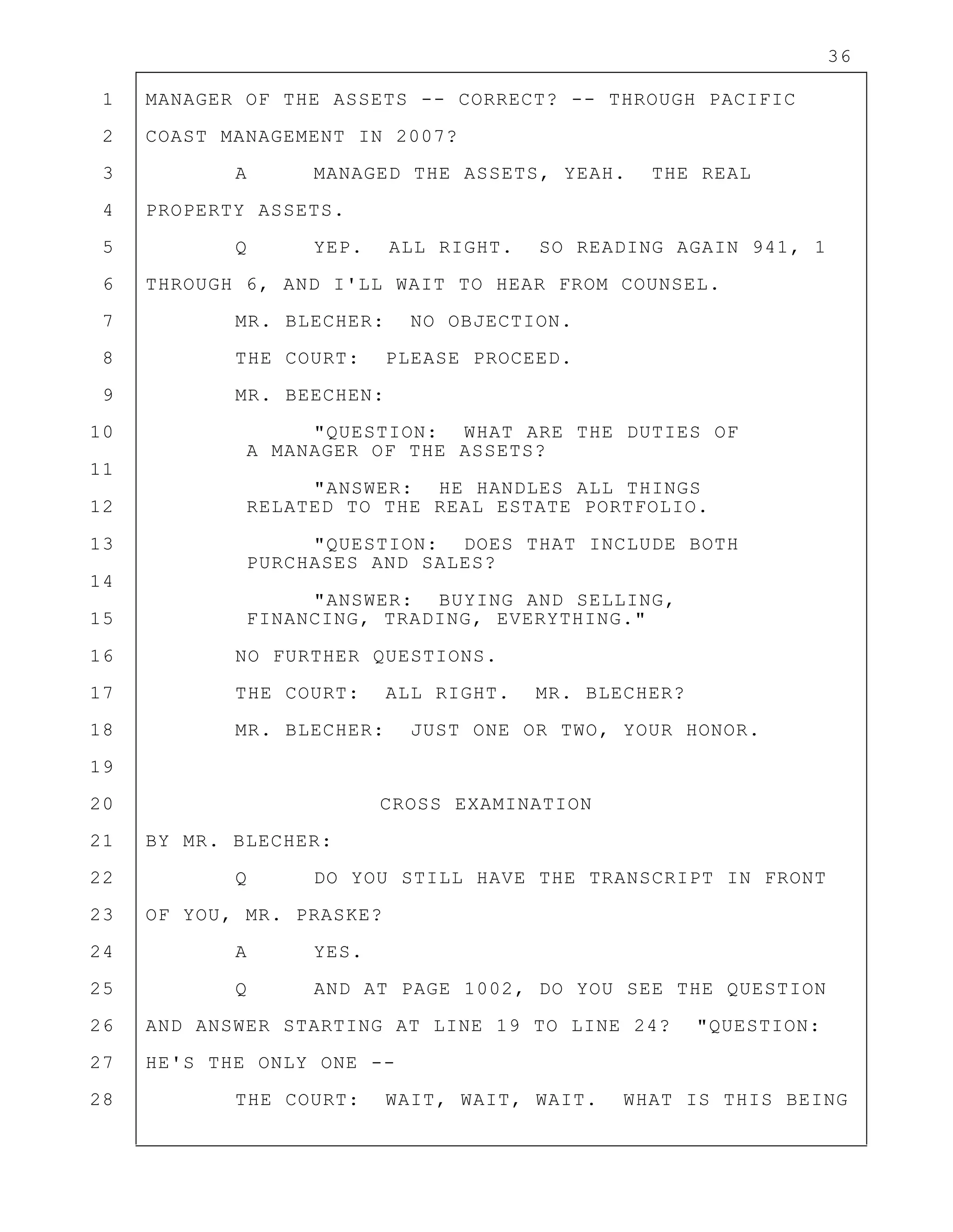 36
1 MANAGER OF THE ASSETS -- CORRECT? -- THROUGH PACIFIC
2 COAST MANAGEMENT IN 2007?
3 A MANAGED THE ASSETS, YEAH. THE REAL
4 PROPERTY ASSETS.
5 Q YEP. ALL RIGHT. SO READING AGAIN 941, 1
6 THROUGH 6, AND I'LL WAIT TO HEAR FROM COUNSEL.
7 MR. BLECHER: NO OBJECTION.
8 THE COURT: PLEASE PROCEED.
9 MR. BEECHEN:
10 "QUESTION: WHAT ARE THE DUTIES OF
A MANAGER OF THE ASSETS?
11
"ANSWER: HE HANDLES ALL THINGS
12 RELATED TO THE REAL ESTATE PORTFOLIO.
13 "QUESTION: DOES THAT INCLUDE BOTH
PURCHASES AND SALES?
14
"ANSWER: BUYING AND SELLING,
15 FINANCING, TRADING, EVERYTHING."
16 NO FURTHER QUESTIONS.
17 THE COURT: ALL RIGHT. MR. BLECHER?
18 MR. BLECHER: JUST ONE OR TWO, YOUR HONOR.
19
20 CROSS EXAMINATION
21 BY MR. BLECHER:
22 Q DO YOU STILL HAVE THE TRANSCRIPT IN FRONT
23 OF YOU, MR. PRASKE?
24 A YES.
25 Q AND AT PAGE 1002, DO YOU SEE THE QUESTION
26 AND ANSWER STARTING AT LINE 19 TO LINE 24? "QUESTION:
27 HE'S THE ONLY ONE --
28 THE COURT: WAIT, WAIT, WAIT. WHAT IS THIS BEING
 