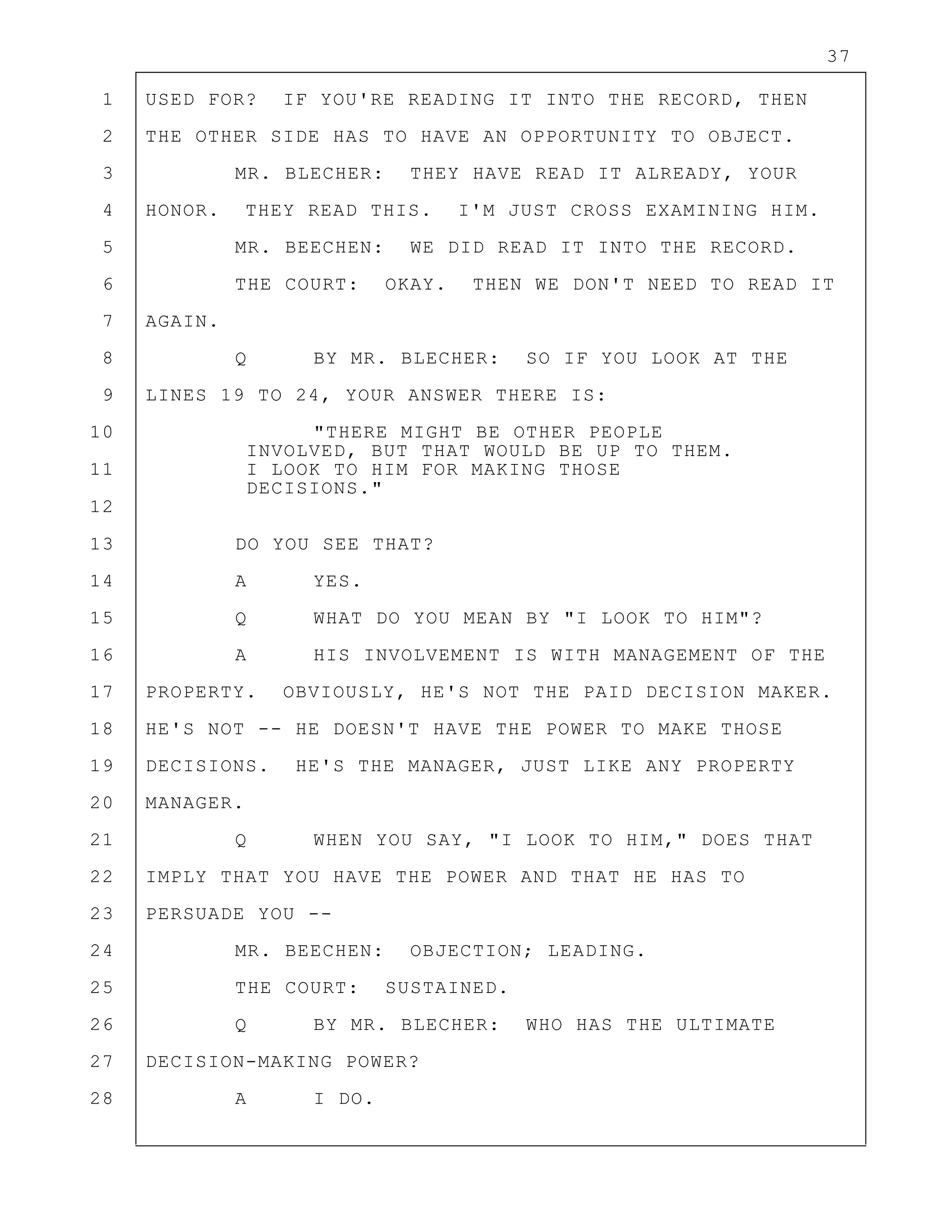 37
1 USED FOR? IF YOU'RE READING IT INTO THE RECORD, THEN
2 THE OTHER SIDE HAS TO HAVE AN OPPORTUNITY TO OBJECT.
3 MR. BLECHER: THEY HAVE READ IT ALREADY, YOUR
4 HONOR. THEY READ THIS. I'M JUST CROSS EXAMINING HIM.
5 MR. BEECHEN: WE DID READ IT INTO THE RECORD.
6 THE COURT: OKAY. THEN WE DON'T NEED TO READ IT
7 AGAIN.
8 Q BY MR. BLECHER: SO IF YOU LOOK AT THE
9 LINES 19 TO 24, YOUR ANSWER THERE IS:
10 "THERE MIGHT BE OTHER PEOPLE
INVOLVED, BUT THAT WOULD BE UP TO THEM.
11 I LOOK TO HIM FOR MAKING THOSE
DECISIONS."
12
13 DO YOU SEE THAT?
14 A YES.
15 Q WHAT DO YOU MEAN BY "I LOOK TO HIM"?
16 A HIS INVOLVEMENT IS WITH MANAGEMENT OF THE
17 PROPERTY. OBVIOUSLY, HE'S NOT THE PAID DECISION MAKER.
18 HE'S NOT -- HE DOESN'T HAVE THE POWER TO MAKE THOSE
19 DECISIONS. HE'S THE MANAGER, JUST LIKE ANY PROPERTY
20 MANAGER.
21 Q WHEN YOU SAY, "I LOOK TO HIM," DOES THAT
22 IMPLY THAT YOU HAVE THE POWER AND THAT HE HAS TO
23 PERSUADE YOU --
24 MR. BEECHEN: OBJECTION; LEADING.
25 THE COURT: SUSTAINED.
26 Q BY MR. BLECHER: WHO HAS THE ULTIMATE
27 DECISION-MAKING POWER?
28 A I DO.
 