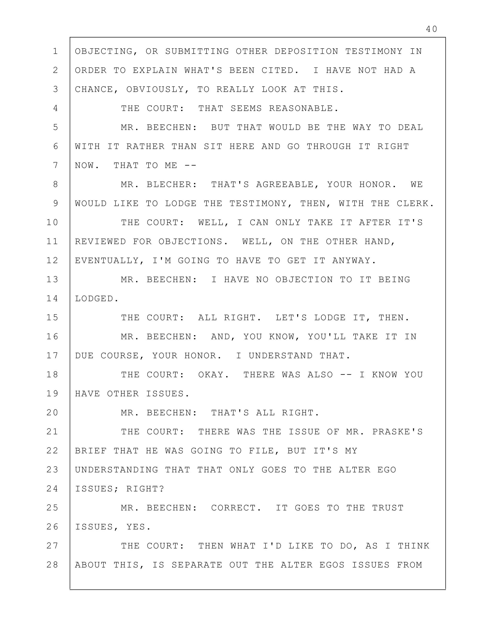 40
1 OBJECTING, OR SUBMITTING OTHER DEPOSITION TESTIMONY IN
2 ORDER TO EXPLAIN WHAT'S BEEN CITED. I HAVE NOT HAD A
3 CHANCE, OBVIOUSLY, TO REALLY LOOK AT THIS.
4 THE COURT: THAT SEEMS REASONABLE.
5 MR. BEECHEN: BUT THAT WOULD BE THE WAY TO DEAL
6 WITH IT RATHER THAN SIT HERE AND GO THROUGH IT RIGHT
7 NOW. THAT TO ME --
8 MR. BLECHER: THAT'S AGREEABLE, YOUR HONOR. WE
9 WOULD LIKE TO LODGE THE TESTIMONY, THEN, WITH THE CLERK.
10 THE COURT: WELL, I CAN ONLY TAKE IT AFTER IT'S
11 REVIEWED FOR OBJECTIONS. WELL, ON THE OTHER HAND,
12 EVENTUALLY, I'M GOING TO HAVE TO GET IT ANYWAY.
13 MR. BEECHEN: I HAVE NO OBJECTION TO IT BEING
14 LODGED.
15 THE COURT: ALL RIGHT. LET'S LODGE IT, THEN.
16 MR. BEECHEN: AND, YOU KNOW, YOU'LL TAKE IT IN
17 DUE COURSE, YOUR HONOR. I UNDERSTAND THAT.
18 THE COURT: OKAY. THERE WAS ALSO -- I KNOW YOU
19 HAVE OTHER ISSUES.
20 MR. BEECHEN: THAT'S ALL RIGHT.
21 THE COURT: THERE WAS THE ISSUE OF MR. PRASKE'S
22 BRIEF THAT HE WAS GOING TO FILE, BUT IT'S MY
23 UNDERSTANDING THAT THAT ONLY GOES TO THE ALTER EGO
24 ISSUES; RIGHT?
25 MR. BEECHEN: CORRECT. IT GOES TO THE TRUST
26 ISSUES, YES.
27 THE COURT: THEN WHAT I'D LIKE TO DO, AS I THINK
28 ABOUT THIS, IS SEPARATE OUT THE ALTER EGOS ISSUES FROM
 
