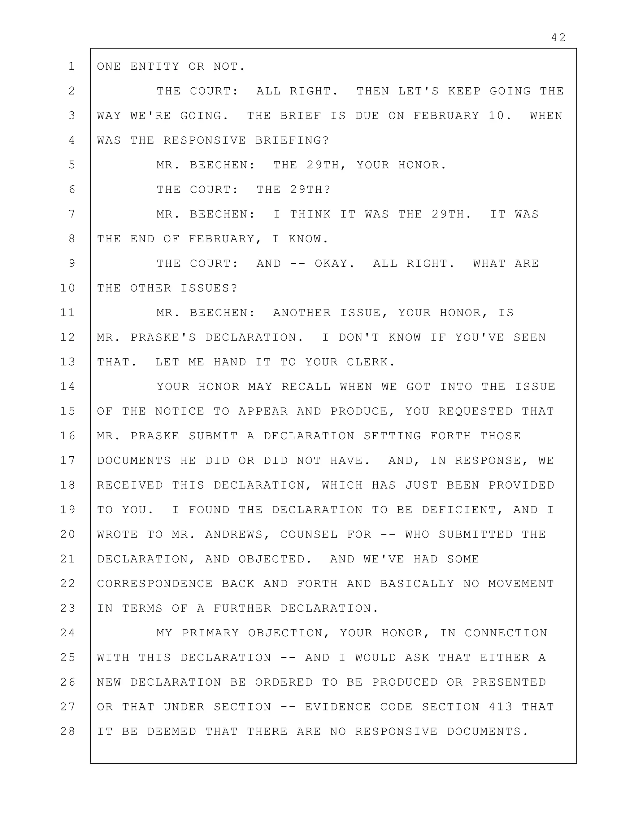 42
1 ONE ENTITY OR NOT.
2 THE COURT: ALL RIGHT. THEN LET'S KEEP GOING THE
3 WAY WE'RE GOING. THE BRIEF IS DUE ON FEBRUARY 10. WHEN
4 WAS THE RESPONSIVE BRIEFING?
5 MR. BEECHEN: THE 29TH, YOUR HONOR.
6 THE COURT: THE 29TH?
7 MR. BEECHEN: I THINK IT WAS THE 29TH. IT WAS
8 THE END OF FEBRUARY, I KNOW.
9 THE COURT: AND -- OKAY. ALL RIGHT. WHAT ARE
10 THE OTHER ISSUES?
11 MR. BEECHEN: ANOTHER ISSUE, YOUR HONOR, IS
12 MR. PRASKE'S DECLARATION. I DON'T KNOW IF YOU'VE SEEN
13 THAT. LET ME HAND IT TO YOUR CLERK.
14 YOUR HONOR MAY RECALL WHEN WE GOT INTO THE ISSUE
15 OF THE NOTICE TO APPEAR AND PRODUCE, YOU REQUESTED THAT
16 MR. PRASKE SUBMIT A DECLARATION SETTING FORTH THOSE
17 DOCUMENTS HE DID OR DID NOT HAVE. AND, IN RESPONSE, WE
18 RECEIVED THIS DECLARATION, WHICH HAS JUST BEEN PROVIDED
19 TO YOU. I FOUND THE DECLARATION TO BE DEFICIENT, AND I
20 WROTE TO MR. ANDREWS, COUNSEL FOR -- WHO SUBMITTED THE
21 DECLARATION, AND OBJECTED. AND WE'VE HAD SOME
22 CORRESPONDENCE BACK AND FORTH AND BASICALLY NO MOVEMENT
23 IN TERMS OF A FURTHER DECLARATION.
24 MY PRIMARY OBJECTION, YOUR HONOR, IN CONNECTION
25 WITH THIS DECLARATION -- AND I WOULD ASK THAT EITHER A
26 NEW DECLARATION BE ORDERED TO BE PRODUCED OR PRESENTED
27 OR THAT UNDER SECTION -- EVIDENCE CODE SECTION 413 THAT
28 IT BE DEEMED THAT THERE ARE NO RESPONSIVE DOCUMENTS.
 