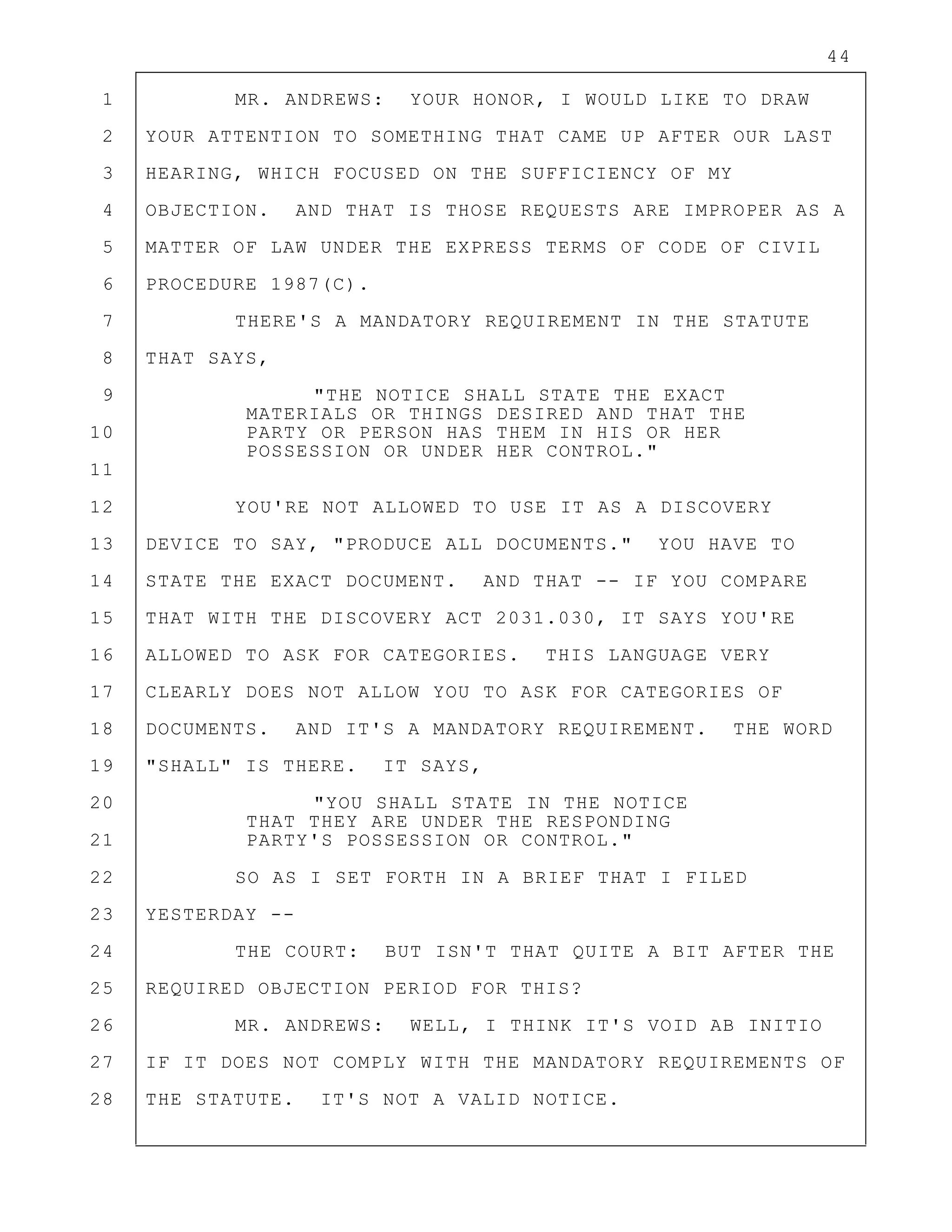 44
1 MR. ANDREWS: YOUR HONOR, I WOULD LIKE TO DRAW
2 YOUR ATTENTION TO SOMETHING THAT CAME UP AFTER OUR LAST
3 HEARING, WHICH FOCUSED ON THE SUFFICIENCY OF MY
4 OBJECTION. AND THAT IS THOSE REQUESTS ARE IMPROPER AS A
5 MATTER OF LAW UNDER THE EXPRESS TERMS OF CODE OF CIVIL
6 PROCEDURE 1987(C).
7 THERE'S A MANDATORY REQUIREMENT IN THE STATUTE
8 THAT SAYS,
9 "THE NOTICE SHALL STATE THE EXACT
MATERIALS OR THINGS DESIRED AND THAT THE
10 PARTY OR PERSON HAS THEM IN HIS OR HER
POSSESSION OR UNDER HER CONTROL."
11
12 YOU'RE NOT ALLOWED TO USE IT AS A DISCOVERY
13 DEVICE TO SAY, "PRODUCE ALL DOCUMENTS." YOU HAVE TO
14 STATE THE EXACT DOCUMENT. AND THAT -- IF YOU COMPARE
15 THAT WITH THE DISCOVERY ACT 2031.030, IT SAYS YOU'RE
16 ALLOWED TO ASK FOR CATEGORIES. THIS LANGUAGE VERY
17 CLEARLY DOES NOT ALLOW YOU TO ASK FOR CATEGORIES OF
18 DOCUMENTS. AND IT'S A MANDATORY REQUIREMENT. THE WORD
19 "SHALL" IS THERE. IT SAYS,
20 "YOU SHALL STATE IN THE NOTICE
THAT THEY ARE UNDER THE RESPONDING
21 PARTY'S POSSESSION OR CONTROL."
22 SO AS I SET FORTH IN A BRIEF THAT I FILED
23 YESTERDAY --
24 THE COURT: BUT ISN'T THAT QUITE A BIT AFTER THE
25 REQUIRED OBJECTION PERIOD FOR THIS?
26 MR. ANDREWS: WELL, I THINK IT'S VOID AB INITIO
27 IF IT DOES NOT COMPLY WITH THE MANDATORY REQUIREMENTS OF
28 THE STATUTE. IT'S NOT A VALID NOTICE.
 