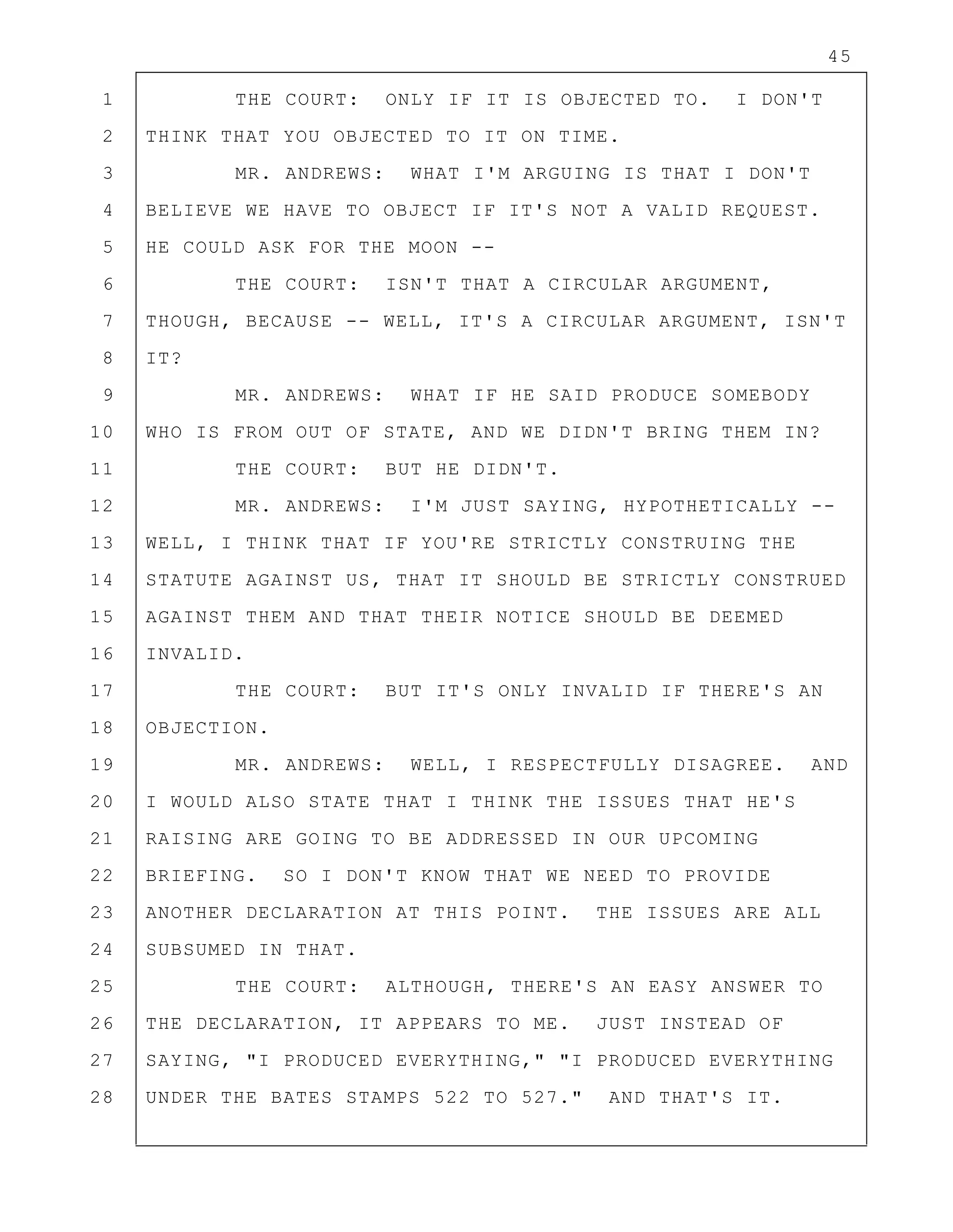 45
1 THE COURT: ONLY IF IT IS OBJECTED TO. I DON'T
2 THINK THAT YOU OBJECTED TO IT ON TIME.
3 MR. ANDREWS: WHAT I'M ARGUING IS THAT I DON'T
4 BELIEVE WE HAVE TO OBJECT IF IT'S NOT A VALID REQUEST.
5 HE COULD ASK FOR THE MOON --
6 THE COURT: ISN'T THAT A CIRCULAR ARGUMENT,
7 THOUGH, BECAUSE -- WELL, IT'S A CIRCULAR ARGUMENT, ISN'T
8 IT?
9 MR. ANDREWS: WHAT IF HE SAID PRODUCE SOMEBODY
10 WHO IS FROM OUT OF STATE, AND WE DIDN'T BRING THEM IN?
11 THE COURT: BUT HE DIDN'T.
12 MR. ANDREWS: I'M JUST SAYING, HYPOTHETICALLY --
13 WELL, I THINK THAT IF YOU'RE STRICTLY CONSTRUING THE
14 STATUTE AGAINST US, THAT IT SHOULD BE STRICTLY CONSTRUED
15 AGAINST THEM AND THAT THEIR NOTICE SHOULD BE DEEMED
16 INVALID.
17 THE COURT: BUT IT'S ONLY INVALID IF THERE'S AN
18 OBJECTION.
19 MR. ANDREWS: WELL, I RESPECTFULLY DISAGREE. AND
20 I WOULD ALSO STATE THAT I THINK THE ISSUES THAT HE'S
21 RAISING ARE GOING TO BE ADDRESSED IN OUR UPCOMING
22 BRIEFING. SO I DON'T KNOW THAT WE NEED TO PROVIDE
23 ANOTHER DECLARATION AT THIS POINT. THE ISSUES ARE ALL
24 SUBSUMED IN THAT.
25 THE COURT: ALTHOUGH, THERE'S AN EASY ANSWER TO
26 THE DECLARATION, IT APPEARS TO ME. JUST INSTEAD OF
27 SAYING, "I PRODUCED EVERYTHING," "I PRODUCED EVERYTHING
28 UNDER THE BATES STAMPS 522 TO 527." AND THAT'S IT.
 