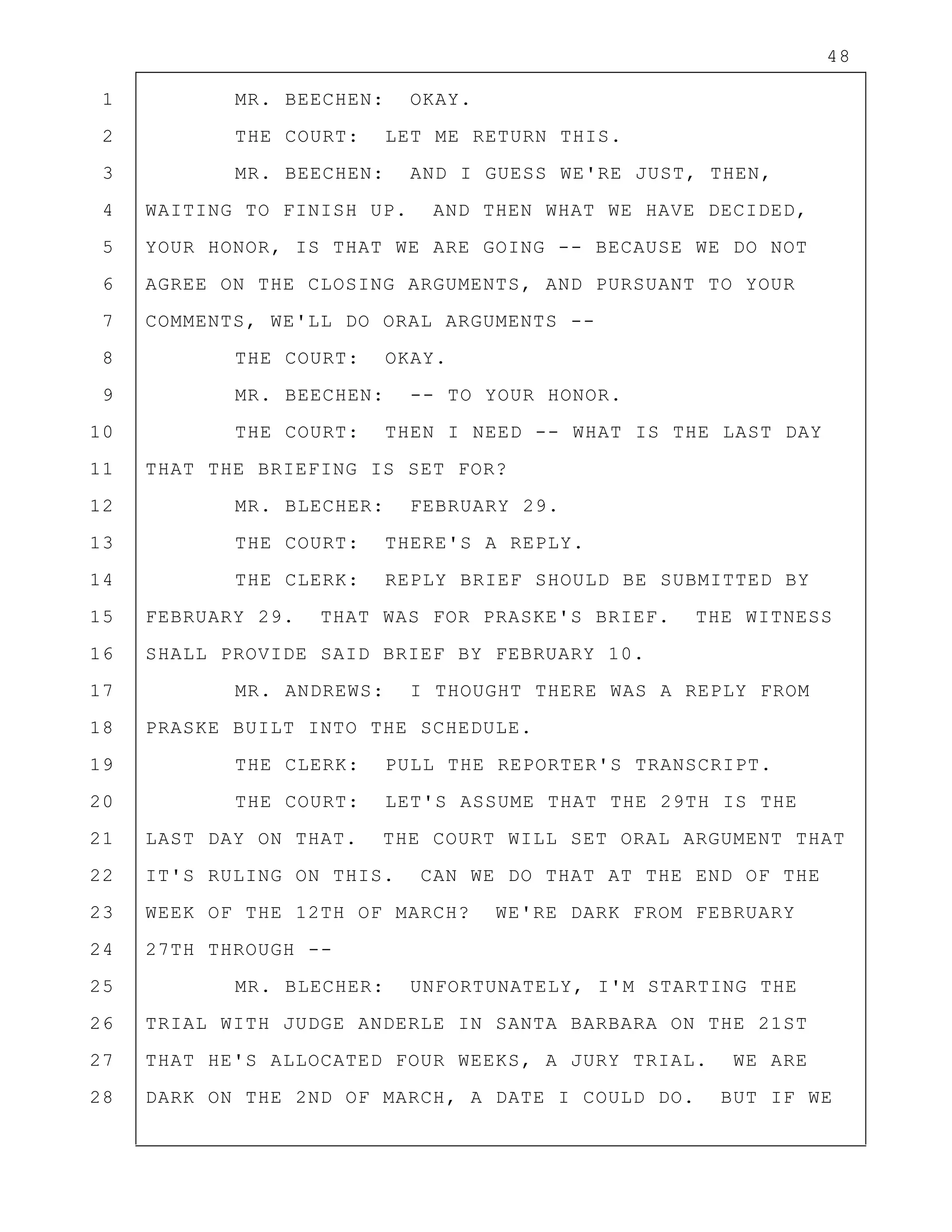 48
1 MR. BEECHEN: OKAY.
2 THE COURT: LET ME RETURN THIS.
3 MR. BEECHEN: AND I GUESS WE'RE JUST, THEN,
4 WAITING TO FINISH UP. AND THEN WHAT WE HAVE DECIDED,
5 YOUR HONOR, IS THAT WE ARE GOING -- BECAUSE WE DO NOT
6 AGREE ON THE CLOSING ARGUMENTS, AND PURSUANT TO YOUR
7 COMMENTS, WE'LL DO ORAL ARGUMENTS --
8 THE COURT: OKAY.
9 MR. BEECHEN: -- TO YOUR HONOR.
10 THE COURT: THEN I NEED -- WHAT IS THE LAST DAY
11 THAT THE BRIEFING IS SET FOR?
12 MR. BLECHER: FEBRUARY 29.
13 THE COURT: THERE'S A REPLY.
14 THE CLERK: REPLY BRIEF SHOULD BE SUBMITTED BY
15 FEBRUARY 29. THAT WAS FOR PRASKE'S BRIEF. THE WITNESS
16 SHALL PROVIDE SAID BRIEF BY FEBRUARY 10.
17 MR. ANDREWS: I THOUGHT THERE WAS A REPLY FROM
18 PRASKE BUILT INTO THE SCHEDULE.
19 THE CLERK: PULL THE REPORTER'S TRANSCRIPT.
20 THE COURT: LET'S ASSUME THAT THE 29TH IS THE
21 LAST DAY ON THAT. THE COURT WILL SET ORAL ARGUMENT THAT
22 IT'S RULING ON THIS. CAN WE DO THAT AT THE END OF THE
23 WEEK OF THE 12TH OF MARCH? WE'RE DARK FROM FEBRUARY
24 27TH THROUGH --
25 MR. BLECHER: UNFORTUNATELY, I'M STARTING THE
26 TRIAL WITH JUDGE ANDERLE IN SANTA BARBARA ON THE 21ST
27 THAT HE'S ALLOCATED FOUR WEEKS, A JURY TRIAL. WE ARE
28 DARK ON THE 2ND OF MARCH, A DATE I COULD DO. BUT IF WE
 