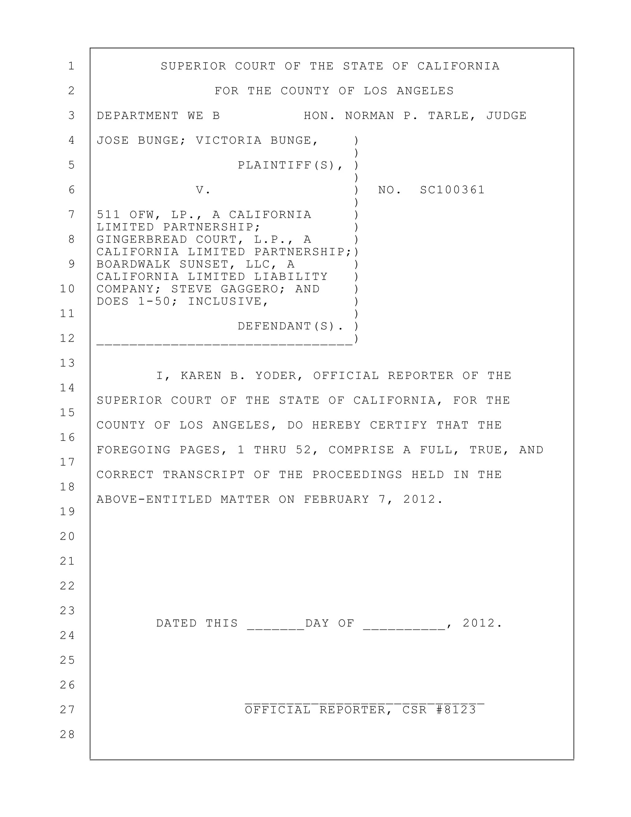 1 SUPERIOR COURT OF THE STATE OF CALIFORNIA
2 FOR THE COUNTY OF LOS ANGELES
3 DEPARTMENT WE B HON. NORMAN P. TARLE, JUDGE
4 JOSE BUNGE; VICTORIA BUNGE, )
)
5 PLAINTIFF(S), )
)
6 V. ) NO. SC100361
)
7 511 OFW, LP., A CALIFORNIA )
LIMITED PARTNERSHIP; )
8 GINGERBREAD COURT, L.P., A )
CALIFORNIA LIMITED PARTNERSHIP;)
9 BOARDWALK SUNSET, LLC, A )
CALIFORNIA LIMITED LIABILITY )
10 COMPANY; STEVE GAGGERO; AND )
DOES 1-50; INCLUSIVE, )
11 )
DEFENDANT(S). )
12 _______________________________)
13
I, KAREN B. YODER, OFFICIAL REPORTER OF THE
14
SUPERIOR COURT OF THE STATE OF CALIFORNIA, FOR THE
15
COUNTY OF LOS ANGELES, DO HEREBY CERTIFY THAT THE
16
FOREGOING PAGES, 1 THRU 52, COMPRISE A FULL, TRUE, AND
17
CORRECT TRANSCRIPT OF THE PROCEEDINGS HELD IN THE
18
ABOVE-ENTITLED MATTER ON FEBRUARY 7, 2012.
19
20
21
22
23
DATED THIS _______DAY OF __________, 2012.
24
25
26
_____________________________
27 OFFICIAL REPORTER, CSR #8123
28
 