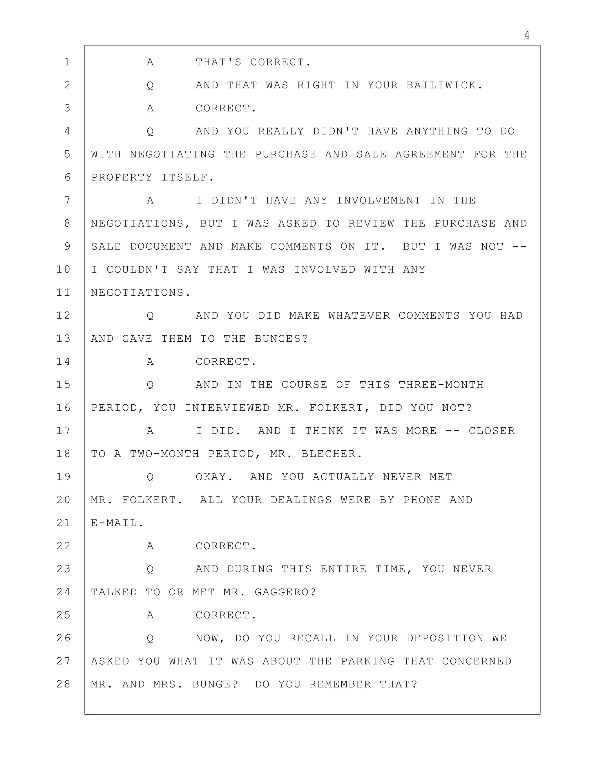4
1 A THAT'S CORRECT.
2 Q AND THAT WAS RIGHT IN YOUR BAILIWICK.
3 A CORRECT.
4 Q AND YOU REALLY DIDN'T HAVE ANYTHING TO DO
5 WITH NEGOTIATING THE PURCHASE AND SALE AGREEMENT FOR THE
6 PROPERTY ITSELF.
7 A I DIDN'T HAVE ANY INVOLVEMENT IN THE
8 NEGOTIATIONS, BUT I WAS ASKED TO REVIEW THE PURCHASE AND
9 SALE DOCUMENT AND MAKE COMMENTS ON IT. BUT I WAS NOT --
10 I COULDN'T SAY THAT I WAS INVOLVED WITH ANY
11 NEGOTIATIONS.
12 Q AND YOU DID MAKE WHATEVER COMMENTS YOU HAD
13 AND GAVE THEM TO THE BUNGES?
14 A CORRECT.
15 Q AND IN THE COURSE OF THIS THREE-MONTH
16 PERIOD, YOU INTERVIEWED MR. FOLKERT, DID YOU NOT?
17 A I DID. AND I THINK IT WAS MORE -- CLOSER
18 TO A TWO-MONTH PERIOD, MR. BLECHER.
19 Q OKAY. AND YOU ACTUALLY NEVER MET
20 MR. FOLKERT. ALL YOUR DEALINGS WERE BY PHONE AND
21 E-MAIL.
22 A CORRECT.
23 Q AND DURING THIS ENTIRE TIME, YOU NEVER
24 TALKED TO OR MET MR. GAGGERO?
25 A CORRECT.
26 Q NOW, DO YOU RECALL IN YOUR DEPOSITION WE
27 ASKED YOU WHAT IT WAS ABOUT THE PARKING THAT CONCERNED
28 MR. AND MRS. BUNGE? DO YOU REMEMBER THAT?
 