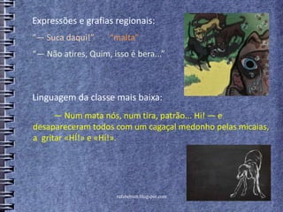 rafabebum.blogspot.com
— Num mata nós, num tira, patrão... Hi! — e
desapareceram todos com um cagaçal medonho pelas micaias,
a gritar «HÍ!» e «Hi!».
“— Suca daqui!” “malta”
Expressões e grafias regionais:
Linguagem da classe mais baixa:
“— Não atires, Quim, isso é bera...”
 