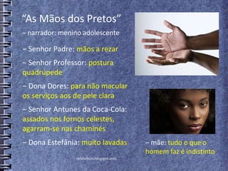 ‒ Senhor Padre: mãos a rezar
‒ Senhor Professor: postura
quadrúpede
‒ Dona Dores: para não macular
os serviços aos de pele clara
‒ Senhor Antunes da Coca-Cola:
assados nos fornos celestes,
agarram-se nas chaminés
‒ Dona Estefânia: muito lavadas
rafabebum.blogspot.com
‒ mãe: tudo o que o
homem faz é indistinto
“As Mãos dos Pretos”
‒ narrador: menino adolescente
 