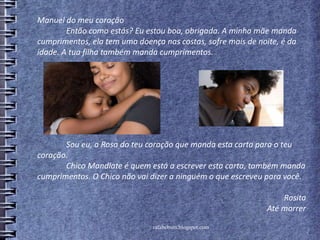 rafabebum.blogspot.com
Manuel do meu coração
Então como estás? Eu estou boa, obrigada. A minha mãe manda
cumprimentos, ela tem uma doença nas costas, sofre mais de noite, é da
idade. A tua filha também manda cumprimentos.
Sou eu, a Rosa do teu coração que manda esta carta para o teu
coração.
Chico Mandlate é quem está a escrever esta carta, também manda
cumprimentos. O Chico não vai dizer a ninguém o que escreveu para você.
Rosita
Até morrer
 