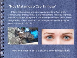 “Nós Matamos o Cão Tinhoso”
O Cão-Tinhoso tinha uns olhos azuis que não tinham brilho
nenhum, mas eram enormes e estavam sempre cheios de lágrimas,
que lhe escorriam pelo focinho. Metiam medo aqueles olhos, assim
tão grandes, a olhar, a olhar, como uma pessoa a pedir qualquer
coisa sem querer dizer. (p. 11)
rafabebum.blogspot.com
metaforicamente, seria o sistema colonial degradado
 