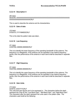 NSMA                                           Recommendation WG16.99.050


3.2.2.14 Description 5

(80 data)
DESCR5:,XXXXXXXXXXXXXXXXXXXXXXXXXXXXXXXXXXXXXXXXXXXXXXXXXXXX
XXXXXXXXXXXXXXXXXXXXCRLF

This is used to describe the antenna and its characteristics.

3.2.2.15 Date of data

(16 data)
DTDATA:,YYYYMMDDCRLF

This is the date the pattern data was taken.


3.2.2.16 Low frequency

(21 data)
LOWFRQ:,999999.999999CRLF

This is to identify the lower frequency of the operating bandwidth of the antenna. The
frequency is in Megahertz. If the antenna can be operated in two distinct frequency
bands, then the performance of the antenna in each band shall be described in separate
files.



3.2.2.17 High frequency

(21 data)
HGHFRQ:,999999.999999CRLF

This is to identify the upper frequency of the operating bandwidth of the antenna. The
frequency is in Megahertz. If the antenna can be operated in two distinct frequency
bands, then the performance of the antenna in each band shall be described in separate
files.


3.2.2.18 Gain Units

(15 data)
GUNITS:,XXX/YYYCRLF
The units that gain figures are to be expressed in. The characters before the slash
represent the units for the “Low-Band Gain”, “Mid-Band Gain”, and “High-Band Gain”.
The characters after the slash represent the units used in the pattern data. The
characters used shall be the following:
                                                                                         6
 