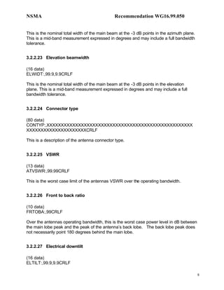 NSMA                                           Recommendation WG16.99.050


This is the nominal total width of the main beam at the -3 dB points in the azimuth plane.
This is a mid-band measurement expressed in degrees and may include a full bandwidth
tolerance.


3.2.2.23 Elevation beamwidth

(16 data)
ELWIDT:,99.9,9.9CRLF

This is the nominal total width of the main beam at the -3 dB points in the elevation
plane. This is a mid-band measurement expressed in degrees and may include a full
bandwidth tolerance.


3.2.2.24 Connector type

(80 data)
CONTYP:,XXXXXXXXXXXXXXXXXXXXXXXXXXXXXXXXXXXXXXXXXXXXXXXXXXX
XXXXXXXXXXXXXXXXXXXXXCRLF

This is a description of the antenna connector type.


3.2.2.25 VSWR

(13 data)
ATVSWR:,99.99CRLF

This is the worst case limit of the antennas VSWR over the operating bandwidth.


3.2.2.26 Front to back ratio

(10 data)
FRTOBA:,99CRLF

Over the antennas operating bandwidth, this is the worst case power level in dB between
the main lobe peak and the peak of the antenna’s back lobe. The back lobe peak does
not necessarily point 180 degrees behind the main lobe.


3.2.2.27 Electrical downtilt

(16 data)
ELTILT:,99.9,9.9CRLF

                                                                                             8
 