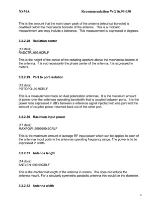 NSMA                                          Recommendation WG16.99.050


This is the amount that the main beam peak of the antenna (electrical boresite) is
dowtilted below the mechanical boresite of the antenna. This is a midband
measurement and may include a tolerance. This measurement is expressed in degrees.


3.2.2.28 Radiation center

(13 data)
RADCTR:,999.9CRLF

This is the height of the center of the radiating aperture above the mechanical bottom of
the antenna. It is not necessarily the phase center of the antenna. It is expressed in
meters.


3.2.2.29 Port to port isolation

(12 data)
POTOPO:,99.9CRLF

This is a measurement made on dual polarization antennas. It is the maximum amount
of power over the antennas operating bandwidth that is coupled between ports. It is the
power ratio expressed in dB’s between a reference signal injected into one port and the
amount of coupled power returned back out of the other port.


3.2.2.30 Maximum input power

(17 data)
MAXPOW:,9999999.9CRLF

This is the maximum amount of average RF input power which can be applied to each of
the antennas input ports in the antennas operating frequency range. The power is to be
expressed in watts.


3.2.2.31 Antenna length

(14 data)
ANTLEN:,999.99CRLF

This is the mechanical length of the antenna in meters. This does not include the
antenna mount. For a circularly symmetric parabolic antenna this would be the diameter.


3.2.2.32 Antenna width

                                                                                            9
 