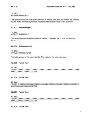 NSMA                                          Recommendation WG16.99.050


(14 data)
ANTWID:,999.99CRLF

This is the mechanical width of the antenna in meters. This does not include the antenna
mount. For a circularly symmetric parabolic antenna this would be the diameter.


3.2.2.33 Antenna depth

(14 data)
ANTDEP:,999.99CRLF

This is the mechanical depth antenna in meters. This does not include the antenna
mount.


3.2.2.34 Antenna weight

(16 data)
ANTWGT:,999999.9CRLF

This is the weight of the antenna in kg. This includes the antenna mount.


3.2.2.35 Future field

(80 data)
FIELD1:,XXXXXXXXXXXXXXXXXXXXXXXXXXXXXXXXXXXXXXXXXXXXXXXXXXXXX
XXXXXXXXXXXXXXXXXXXCRLF


3.2.2.36 Future field

(80 data)
FIELD2:,XXXXXXXXXXXXXXXXXXXXXXXXXXXXXXXXXXXXXXXXXXXXXXXXXXXXX
XXXXXXXXXXXXXXXXXXXCRLF


3.2.2.37 Future field

(80 data)
FIELD3:,XXXXXXXXXXXXXXXXXXXXXXXXXXXXXXXXXXXXXXXXXXXXXXXXXXXXX
XXXXXXXXXXXXXXXXXXXCRLF


3.2.2.38 Future field

                                                                                           10
 