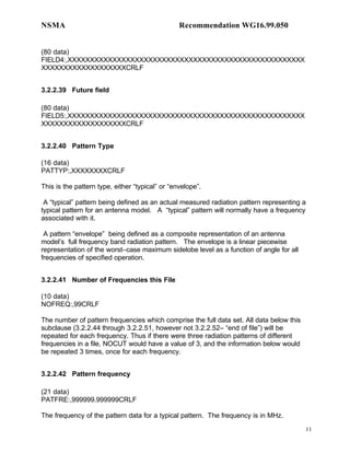 NSMA                                             Recommendation WG16.99.050


(80 data)
FIELD4:,XXXXXXXXXXXXXXXXXXXXXXXXXXXXXXXXXXXXXXXXXXXXXXXXXXXXX
XXXXXXXXXXXXXXXXXXXCRLF


3.2.2.39 Future field

(80 data)
FIELD5:,XXXXXXXXXXXXXXXXXXXXXXXXXXXXXXXXXXXXXXXXXXXXXXXXXXXXX
XXXXXXXXXXXXXXXXXXXCRLF


3.2.2.40 Pattern Type

(16 data)
PATTYP:,XXXXXXXXCRLF

This is the pattern type, either “typical” or “envelope”.

 A “typical” pattern being defined as an actual measured radiation pattern representing a
typical pattern for an antenna model. A “typical” pattern will normally have a frequency
associated with it.

 A pattern “envelope” being defined as a composite representation of an antenna
model’s full frequency band radiation pattern. The envelope is a linear piecewise
representation of the worst–case maximum sidelobe level as a function of angle for all
frequencies of specified operation.


3.2.2.41 Number of Frequencies this File

(10 data)
NOFREQ:,99CRLF

The number of pattern frequencies which comprise the full data set. All data below this
subclause (3.2.2.44 through 3.2.2.51, however not 3.2.2.52– “end of file”) will be
repeated for each frequency. Thus if there were three radiation patterns of different
frequencies in a file, NOCUT would have a value of 3, and the information below would
be repeated 3 times, once for each frequency.


3.2.2.42 Pattern frequency

(21 data)
PATFRE:,999999.999999CRLF

The frequency of the pattern data for a typical pattern. The frequency is in MHz.
                                                                                          11
 