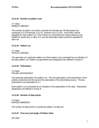 NSMA                                             Recommendation WG16.99.050




3.2.2.43 Number of pattern cuts

(11 data)
NUMCUT:,999CRLF

The number of pattern cuts which comprise the full data set. All data below this
subclause (3.2.2.44 through 3.2.2.51, however not 3.2.2.52– “end of file”) will be
repeated for each pattern cut. Thus if there is a horizontal and vertical antenna cuts,
NUMCUT would have a value of 2, and the information below would be repeated for
each cut


3.2.2.44 Pattern cut

(11 data)
PATCUT:,XXXCRLF

The geometry of a particular pattern cut. Each pattern cut is preceded by an indication of
the type pattern cut. Pattern cut geometries and designators are defined in Annex A.


3.2.2.45 Polarization

(15 data)
POLARI:,XXX/XXXCRLF

The particular polarization of a pattern cut. The first polarization is the polarization of the
antenna-under-test and the second the polarization of the illuminating source. The two
polarizations are separated by a /.

Each pattern cut is preceded by an indication of the polarization of the data. Polarization
designators are defined in Annex A.


3.2.2.46 Number of data points

(13 data)
NUPOIN:,99999CRLF

The number of data points in a particular pattern cut data set.


3.2.2.47 First and Last Angle of Pattern Data

(25 data)
                                                                                              12
 