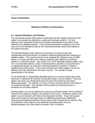 NSMA                                            Recommendation WG16.99.050


_____________________________________________________________________

Annex A (Normative)
_____________________________________________________________________


                          Definition of Pattern Cut Geometries



A.1 General Definitions and Practices
The mechanical boresite of the antenna shall determine the 0 degree reference for all
pattern cuts (except cuts defined by a spherical coordinate system). For most
antennas, the mechanical boresite is the direction perpendicular to the plane or line
defined by the radiating aperture. If the mechanical boresite is ambiguous, as in the
case of an omni-directional antenna, the mechanical boresite needs to be defined on
the antenna structure.

The electrical boresite of the antenna is the direction of maximum gain and
consequently will be the direction of maximum received signal level when measuring a
radiation pattern. This maximum level is to be assigned the reference value of 0dB(1
linear), or a value equivalent to the antenna maximum gain relative to an isotropic
radiator or a half-wave dipole. See section 3.2.2.18 for allowable radiation pattern units.
For a non-steerable antenna, unless a mechanical tilt is specified it is assumed that in
an operational situation an antenna’s mechanical boresite is pointed in a direction
parallel to the earths horizon. In this case horizontal and vertical pattern cuts can be
defined, which are referenced to the earth’s horizon. The vertical cut being
perpendicular to the horizon.

For an electrically or mechanically steerable antenna or an antenna which has a fixed
electrical or mechanical tilt, azimuth and elevation pattern cuts are defined. These are
pattern cuts which are orthogonal through the peak of the antennas main beam
(electrical boresite). The azimuth cut is the cut which would be closest to the horizon in
an operational situation. If the direction that the antenna is pointing is known, a
horizontal cut can still be defined.

General pattern cuts can be defined by a spherical coordinate system with the electrical
boresite of the antenna oriented in the direction of the Z-axis. At different values of phi,
pattern cuts can be taken with theta as the dependent variable. These will be great-
circle cuts through the main-beam peak. An additional measurement relating the
mechanical and electrical boresite must be made to fully characterize the antenna. Also
the orientation of the antenna to the spherical coordinate system must be
defined.(example: top of the antenna oriented in the +x direction).




                                                                                             15
 