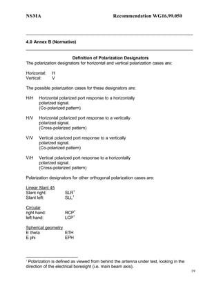 NSMA                                           Recommendation WG16.99.050


______________________________________________________________________

4.0 Annex B (Normative)
______________________________________________________________________

                        Definition of Polarization Designators
The polarization designators for horizontal and vertical polarization cases are:

Horizontal:   H
Vertical:     V

The possible polarization cases for these designators are:

H/H    Horizontal polarized port response to a horizontally
       polarized signal.
       (Co-polarized pattern)

H/V    Horizontal polarized port response to a vertically
       polarized signal.
       (Cross-polarized pattern)

V/V    Vertical polarized port response to a vertically
       polarized signal.
       (Co-polarized pattern)

V/H    Vertical polarized port response to a horizontally
       polarized signal.
       (Cross-polarized pattern)

Polarization designators for other orthogonal polarization cases are:

Linear Slant 45
Slant right:         SLR1
Slant left:          SLL1

Circular
right hand:          RCP1
left hand:           LCP1

Spherical geometry
E theta            ETH
E phi              EPH




1
 Polarization is defined as viewed from behind the antenna under test, looking in the
direction of the electrical boresight (i.e. main beam axis).
                                                                                        19
 