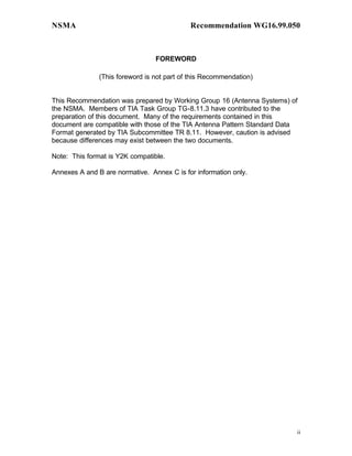 NSMA                                        Recommendation WG16.99.050



                                 FOREWORD

               (This foreword is not part of this Recommendation)


This Recommendation was prepared by Working Group 16 (Antenna Systems) of
the NSMA. Members of TIA Task Group TG-8.11.3 have contributed to the
preparation of this document. Many of the requirements contained in this
document are compatible with those of the TIA Antenna Pattern Standard Data
Format generated by TIA Subcommittee TR 8.11. However, caution is advised
because differences may exist between the two documents.

Note: This format is Y2K compatible.

Annexes A and B are normative. Annex C is for information only.




                                                                          ii
 