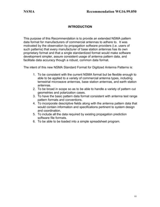 NSMA                                         Recommendation WG16.99.050



                               INTRODUCTION


This purpose of this Recommendation is to provide an extended NSMA pattern
data format for manufacturers of commercial antennas to adhere to. It was
motivated by the observation by propagation software providers (i.e. users of
such patterns) that every manufacturer of base station antennas has its own
proprietary format and that a single standardized format would make software
development simpler, assure consistent usage of antenna pattern data, and
facilitate data accuracy though a robust, common data format.

The intent of this new NSMA Standard Format for Digitized Antenna Patterns is:

      1. To be consistent with the current NSMA format but be flexible enough to
         able to be applied to a variety of commercial antenna types, including
         terrestrial microwave antennas, base station antennas, and earth station
         antennas.
      2. To be broad in scope so as to be able to handle a variety of pattern cut
         geometries and polarization cases.
      3. To have the basic pattern data format consistent with antenna test range
         pattern formats and conventions.
      4. To incorporate descriptive fields along with the antenna pattern data that
         would contain information and specifications pertinent to system design
         and coordination.
      5. To include all the data required by existing propagation prediction
         software file formats.
      6. To be able to be loaded into a simple spreadsheet program.




                                                                                 iii
 