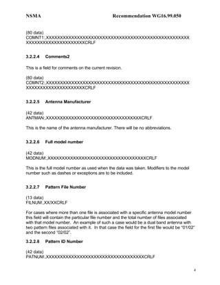 NSMA                                             Recommendation WG16.99.050


(80 data)
COMNT1:,XXXXXXXXXXXXXXXXXXXXXXXXXXXXXXXXXXXXXXXXXXXXXXXXXXX
XXXXXXXXXXXXXXXXXXXXXCRLF


3.2.2.4    Comments2

This is a field for comments on the current revision.

(80 data)
COMNT2:,XXXXXXXXXXXXXXXXXXXXXXXXXXXXXXXXXXXXXXXXXXXXXXXXXXX
XXXXXXXXXXXXXXXXXXXXXCRLF


3.2.2.5    Antenna Manufacturer

(42 data)
ANTMAN:,XXXXXXXXXXXXXXXXXXXXXXXXXXXXXXXXXXCRLF

This is the name of the antenna manufacturer. There will be no abbreviations.


3.2.2.6    Full model number

(42 data)
MODNUM:,XXXXXXXXXXXXXXXXXXXXXXXXXXXXXXXXXXXCRLF

This is the full model number as used when the data was taken. Modifiers to the model
number such as dashes or exceptions are to be included.


3.2.2.7    Pattern File Number

(13 data)
FILNUM:,XX/XXCRLF

For cases where more than one file is associated with a specific antenna model number
this field will contain the particular file number and the total number of files associated
with that model number. An example of such a case would be a dual band antenna with
two pattern files associated with it. In that case the field for the first file would be “01/02”
and the second “02/02”.

3.2.2.8    Pattern ID Number

(42 data)
PATNUM:,XXXXXXXXXXXXXXXXXXXXXXXXXXXXXXXXXXXCRLF


                                                                                               4
 