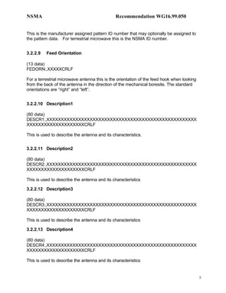 NSMA                                           Recommendation WG16.99.050


This is the manufacturer assigned pattern ID number that may optionally be assigned to
the pattern data. For terrestrial microwave this is the NSMA ID number.


3.2.2.9   Feed Orientation

(13 data)
FEDORN:,XXXXXCRLF

For a terrestrial microwave antenna this is the orientation of the feed hook when looking
from the back of the antenna in the direction of the mechanical boresite. The standard
orientations are “right” and “left”.


3.2.2.10 Description1

(80 data)
DESCR1:,XXXXXXXXXXXXXXXXXXXXXXXXXXXXXXXXXXXXXXXXXXXXXXXXXXXX
XXXXXXXXXXXXXXXXXXXXCRLF

This is used to describe the antenna and its characteristics.


3.2.2.11 Description2

(80 data)
DESCR2:,XXXXXXXXXXXXXXXXXXXXXXXXXXXXXXXXXXXXXXXXXXXXXXXXXXXX
XXXXXXXXXXXXXXXXXXXXCRLF

This is used to describe the antenna and its characteristics

3.2.2.12 Description3

(80 data)
DESCR3:,XXXXXXXXXXXXXXXXXXXXXXXXXXXXXXXXXXXXXXXXXXXXXXXXXXXX
XXXXXXXXXXXXXXXXXXXXCRLF

This is used to describe the antenna and its characteristics

3.2.2.13 Description4

(80 data)
DESCR4:,XXXXXXXXXXXXXXXXXXXXXXXXXXXXXXXXXXXXXXXXXXXXXXXXXXXX
XXXXXXXXXXXXXXXXXXXXCRLF

This is used to describe the antenna and its characteristics


                                                                                            5
 