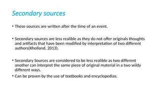 Secondary sources
• These sources are written after the time of an event.
• Secondary sources are less realible as they do not offer originals thoughts
and artifacts that have been modified by interpretation of two different
authors(Kholland, 2013).
• Secondary Sources are considered to be less realible as two different
another can interpret the same piece of original material in a two wildy
different ways.
• Can be proven by the use of textbooks and encyclopedias.
 