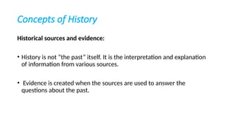 Concepts of History
Historical sources and evidence:
• History is not “the past” itself. It is the interpretation and explanation
of information from various sources.
• Evidence is created when the sources are used to answer the
questions about the past.
 