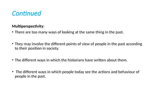 Continued
Multiperspectivity:
• There are too many ways of looking at the same thing in the past.
• They may involve the different points of view of people in the past according
to their position in society.
• The different ways in which the historians have written about them.
• The different ways in which people today see the actions and behaviour of
people in the past.
 