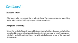 Continued
Cause and effect:
• The reasons for events and the results of them. The consequences of something
drive future events and help explain human behaviour.
Change and continuity:
• Over the period of time it is possible to contrast what has changed and what has
remained the same. Closely related contrasts that are used to teach history are
similarity and different and then now, which to help make sense of the past and
the present.
 