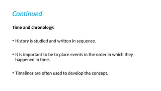 Continued
Time and chronology:
• History is studied and written in sequence.
• It is important to be to place events in the order in which they
happened in time.
• Timelines are often used to develop the concept.
 