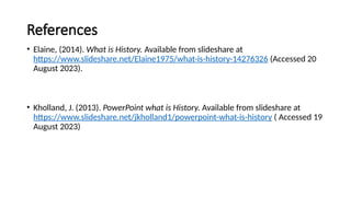 References
• Elaine, (2014). What is History. Available from slideshare at
https://www.slideshare.net/Elaine1975/what-is-history-14276326 (Accessed 20
August 2023).
• Kholland, J. (2013). PowerPoint what is History. Available from slideshare at
https://www.slideshare.net/jkholland1/powerpoint-what-is-history ( Accessed 19
August 2023)
 