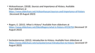 • Nicksonhassan, (2018). Sources and importance of History. Available
from slideshare at
https://www.slideshare.net/nicksonhassan/sources-and-importance-of-history
(Accessed 20 August 2023)
• Rogers, E. (2015). What is History? Available from slideshare at
https://www.slideshare.net/EKentRogers/what-is-history-49156704 (Accessed 19
August 2023)
• Ssclasstorremar, (2012). Introduction to History. Available from slideshare at
https://www.slideshare.net/ssclasstorremar/introduction-to-history (accessed 19
August 2023)
 