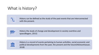 What is history?
History can be defined as the study of the past events that are interconnected
with the present.
History the study of change and development in society overtime and
space(Rogers, 2015)
History is a record of events pertaining to human activities, social economic and
political developments from the past, the present and the future(Nicksonhassan,
2018)
 