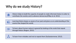 Why do we study History?
History helps to build the capacity of people to make informed choice in order to
contribute the society and to advance democracy(Pillay et al, 2012).
Learning history keeps us aware of our past and gives us an understanding of the
events that shaped the world.
To learn about human nature in general by looking at the rends that repeat
through history (Rogers, 2015).
To learn from mistakes and not to repeat them (Ssclasstorremar, 2012).
 