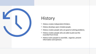 History
• History creates independent thinkers.
• History develops open minded people.
• History creates people who are good at solving problems.
• History creates people who are able to pick out the
essential from trivial.
• History trains people to assemble, organize, present
information and opinions.
 