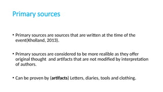 Primary sources
• Primary sources are sources that are written at the time of the
event(Kholland, 2013).
• Primary sources are considered to be more realible as they offer
original thought and artifacts that are not modified by interpretation
of authors.
• Can be proven by (artifacts) Letters, diaries, tools and clothing.
 