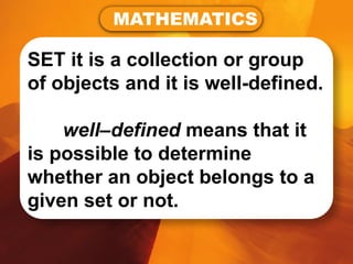SET it is a collection or group
of objects and it is well-defined.
well–defined means that it
is possible to determine
whether an object belongs to a
given set or not.
MATHEMATICS
 