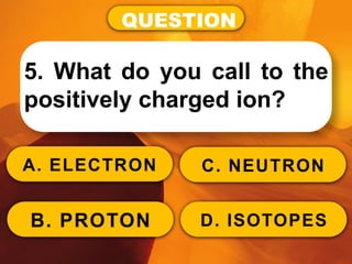 QUESTION
5. What do you call to the
positively charged ion?
A. ELECTRON
B. PROTON
C. NEUTRON
D. ISOTOPES
 