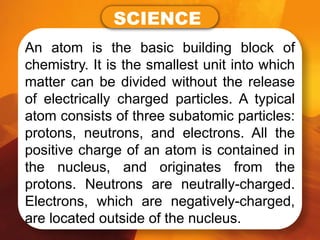 An atom is the basic building block of
chemistry. It is the smallest unit into which
matter can be divided without the release
of electrically charged particles. A typical
atom consists of three subatomic particles:
protons, neutrons, and electrons. All the
positive charge of an atom is contained in
the nucleus, and originates from the
protons. Neutrons are neutrally-charged.
Electrons, which are negatively-charged,
are located outside of the nucleus.
SCIENCE
 