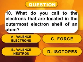 QUESTION
10. What do you call to the
electrons that are located in the
outermost electron shell of an
atom?
A. VALENCE
ELECTRONS
B. VALENCE
NEUTRON
C. FORCE
D. ISOTOPES
 